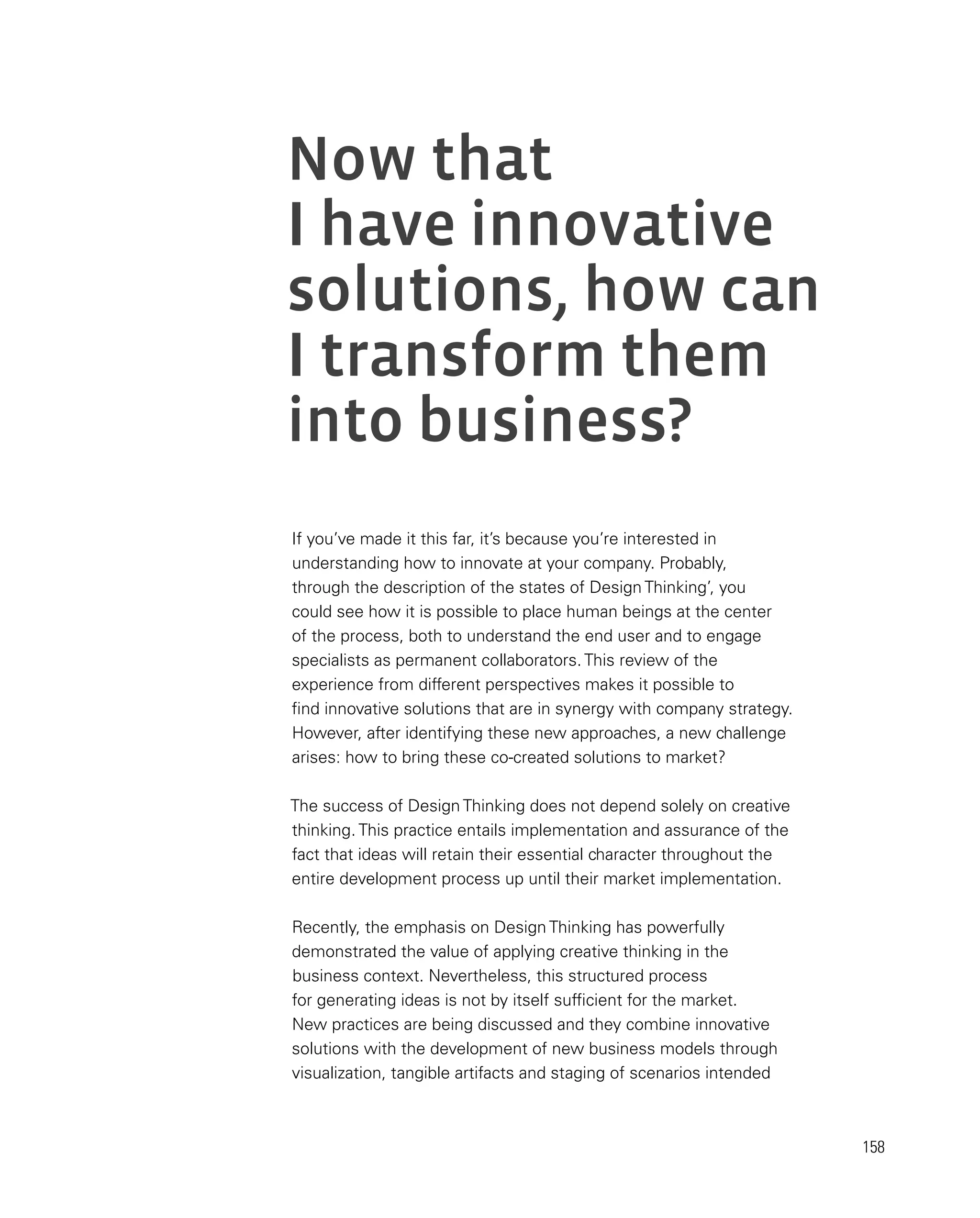 158
Now that
I have innovative
solutions, how can
I transform them
into business?
If you’ve made it this far, it’s because you’re interested in
understanding how to innovate at your company. Probably,
through the description of the states of Design Thinking’, you
could see how it is possible to place human beings at the center
of the process, both to understand the end user and to engage
specialists as permanent collaborators. This review of the
experience from different perspectives makes it possible to
find innovative solutions that are in synergy with company strategy.
However, after identifying these new approaches, a new challenge
arises: how to bring these co-created solutions to market?
The success of Design Thinking does not depend solely on creative
thinking. This practice entails implementation and assurance of the
fact that ideas will retain their essential character throughout the
entire development process up until their market implementation.
Recently, the emphasis on Design Thinking has powerfully
demonstrated the value of applying creative thinking in the
business context. Nevertheless, this structured process
for generating ideas is not by itself sufficient for the market.
New practices are being discussed and they combine innovative
solutions with the development of new business models through
visualization, tangible artifacts and staging of scenarios intended
 