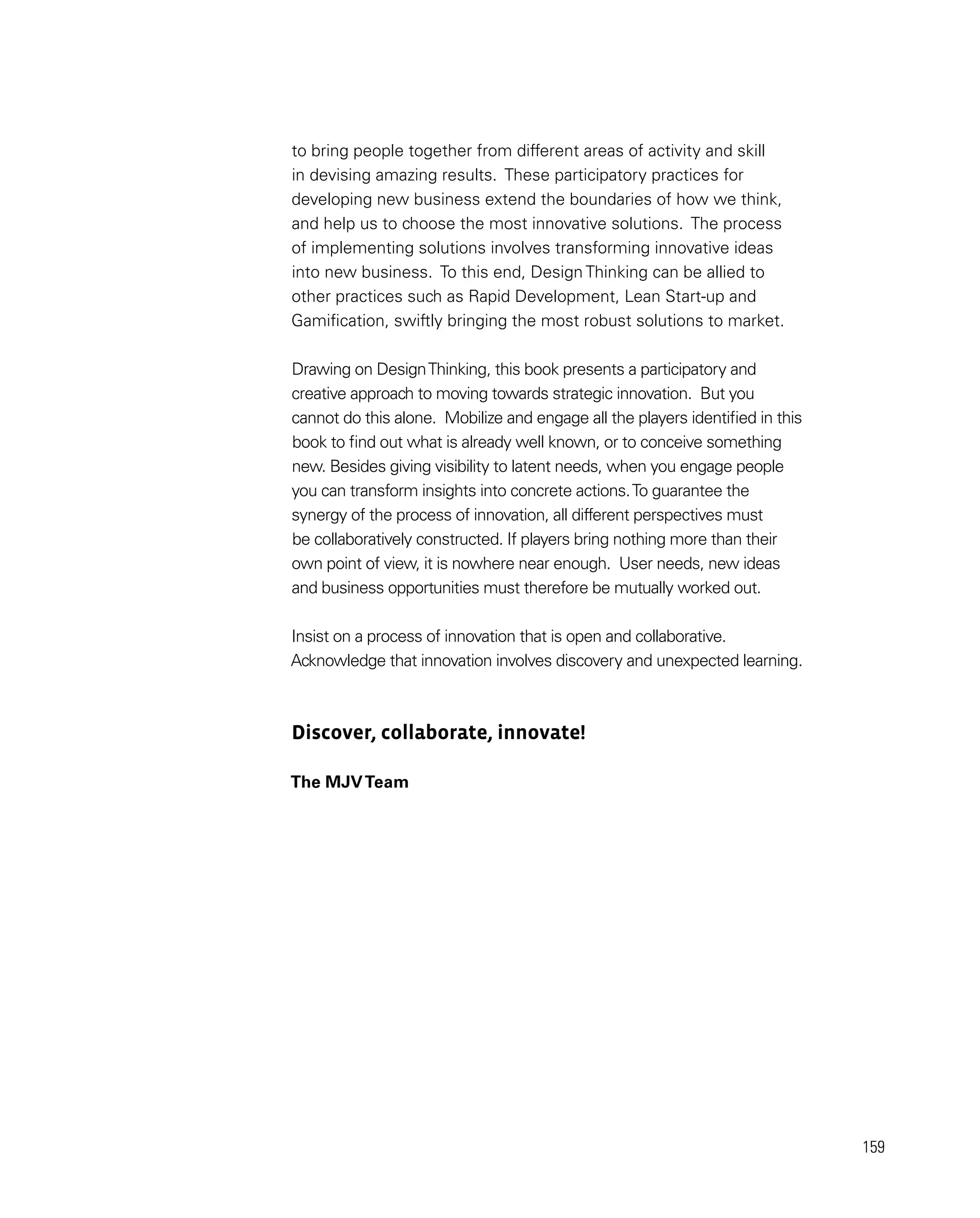 159
to bring people together from different areas of activity and skill
in devising amazing results. These participatory practices for
developing new business extend the boundaries of how we think,
and help us to choose the most innovative solutions. The process
of implementing solutions involves transforming innovative ideas
into new business. To this end, Design Thinking can be allied to
other practices such as Rapid Development, Lean Start-up and
Gamification, swiftly bringing the most robust solutions to market.
Drawing on DesignThinking, this book presents a participatory and
creative approach to moving towards strategic innovation. But you
cannot do this alone. Mobilize and engage all the players identified in this
book to find out what is already well known, or to conceive something
new. Besides giving visibility to latent needs, when you engage people
you can transform insights into concrete actions.To guarantee the
synergy of the process of innovation, all different perspectives must
be collaboratively constructed. If players bring nothing more than their
own point of view, it is nowhere near enough. User needs, new ideas
and business opportunities must therefore be mutually worked out.
Insist on a process of innovation that is open and collaborative.
Acknowledge that innovation involves discovery and unexpected learning.
Discover, collaborate, innovate!
The MJVTeam
 