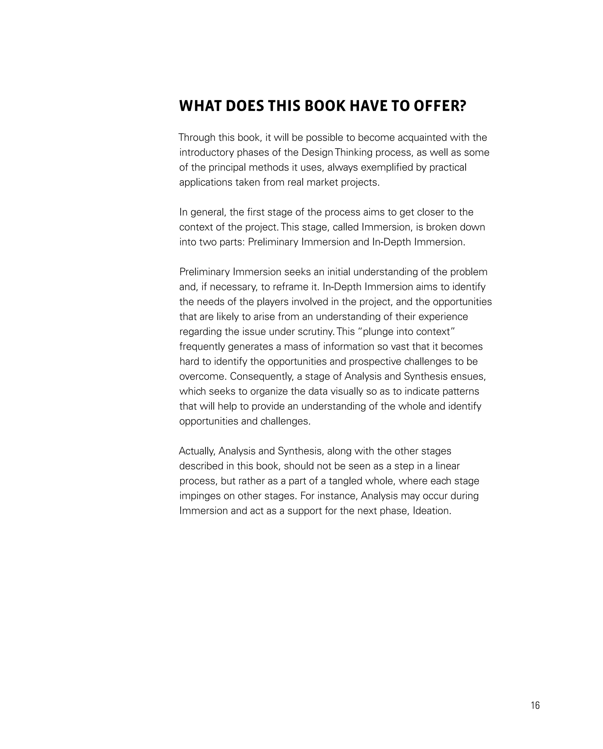 16
WHAT DOES THIS BOOK have to OFFER?
Through this book, it will be possible to become acquainted with the
introductory phases of the DesignThinking process, as well as some
of the principal methods it uses, always exemplified by practical
applications taken from real market projects.
In general, the first stage of the process aims to get closer to the
context of the project.This stage, called Immersion, is broken down
into two parts: Preliminary Immersion and In-Depth Immersion.
Preliminary Immersion seeks an initial understanding of the problem
and, if necessary, to reframe it. In-Depth Immersion aims to identify
the needs of the players involved in the project, and the opportunities
that are likely to arise from an understanding of their experience
regarding the issue under scrutiny.This “plunge into context”
frequently generates a mass of information so vast that it becomes
hard to identify the opportunities and prospective challenges to be
overcome. Consequently, a stage of Analysis and Synthesis ensues,
which seeks to organize the data visually so as to indicate patterns
that will help to provide an understanding of the whole and identify
opportunities and challenges.
Actually, Analysis and Synthesis, along with the other stages
described in this book, should not be seen as a step in a linear
process, but rather as a part of a tangled whole, where each stage
impinges on other stages. For instance, Analysis may occur during
Immersion and act as a support for the next phase, Ideation.
 