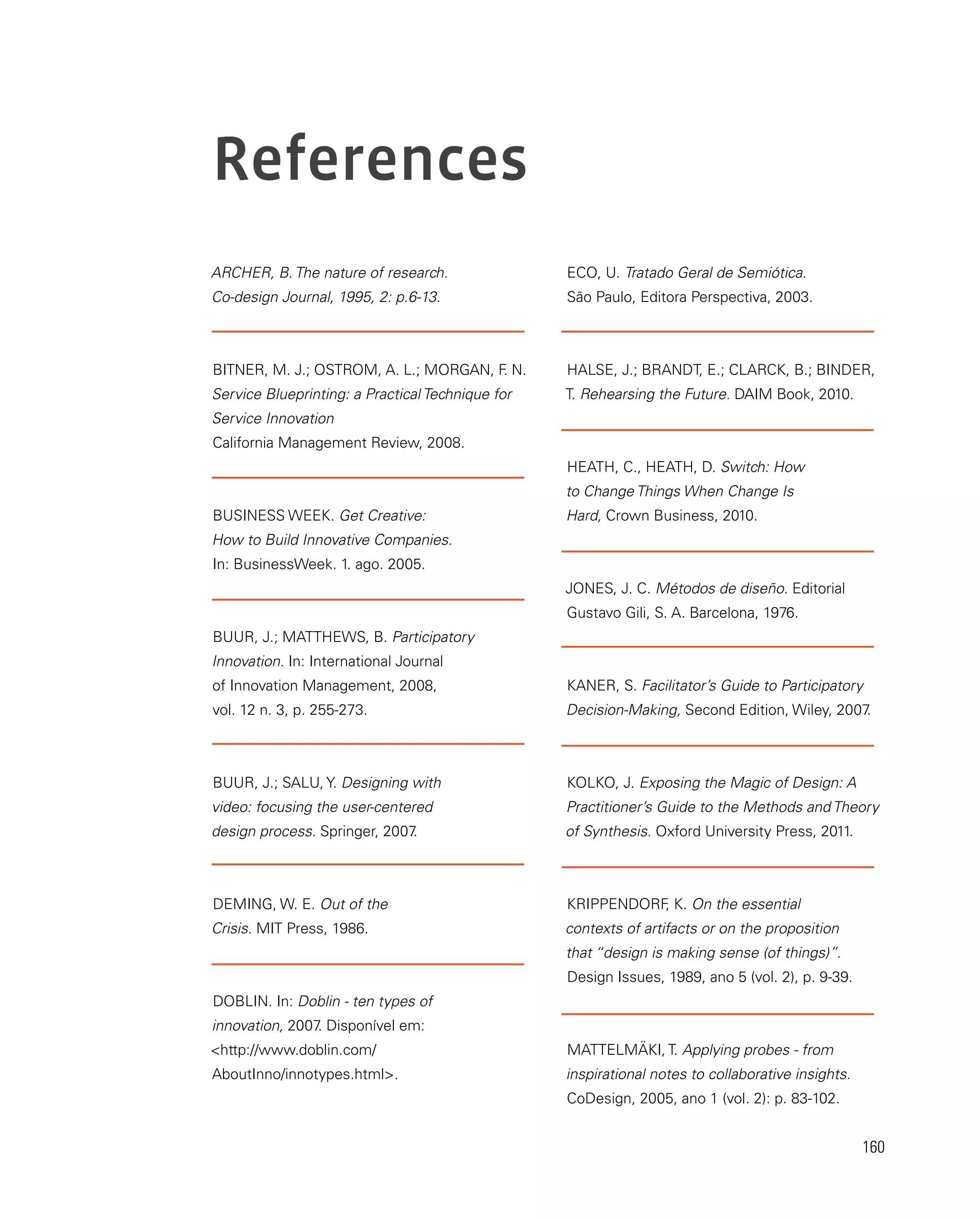 160
ARCHER, B. The nature of research.
Co-design Journal, 1995, 2: p.6-13.
BITNER, M. J.; OSTROM, A. L.; MORGAN, F
. N.
Service Blueprinting: a Practical Technique for
Service Innovation
California Management Review, 2008.
BUSINESS WEEK. Get Creative:
How to Build Innovative Companies.
In: BusinessWeek. 1. ago. 2005.
BUUR, J.; MATTHEWS, B. Participatory
Innovation. In: International Journal
of Innovation Management, 2008,
vol. 12 n. 3, p. 255-273.
BUUR, J.; SALU, Y. Designing with
video: focusing the user-centered
design process. Springer, 2007
.
DEMING, W. E. Out of the
Crisis. MIT Press, 1986.
DOBLIN. In: Doblin - ten types of
innovation, 2007
. Disponível em:
http://www.doblin.com/
AboutInno/innotypes.html.
ECO, U. Tratado Geral de Semiótica.
São Paulo, Editora Perspectiva, 2003.
HALSE, J.; BRANDT, E.; CLARCK, B.; BINDER,
T. Rehearsing the Future. DAIM Book, 2010.
HEATH, C., HEATH, D. Switch: How
to Change Things When Change Is
Hard, Crown Business, 2010.
JONES, J. C. Métodos de diseño. Editorial
Gustavo Gili, S. A. Barcelona, 1976.
KANER, S. Facilitator’s Guide to Participatory
Decision-Making, Second Edition, Wiley, 2007
.
KOLKO, J. Exposing the Magic of Design: A
Practitioner’s Guide to the Methods and Theory
of Synthesis. Oxford University Press, 2011.
KRIPPENDORF
, K. On the essential
contexts of artifacts or on the proposition
that “design is making sense (of things)”.
Design Issues, 1989, ano 5 (vol. 2), p. 9-39.
MATTELMÄKI, T. Applying probes - from
inspirational notes to collaborative insights.
CoDesign, 2005, ano 1 (vol. 2): p. 83-102.
References
 
