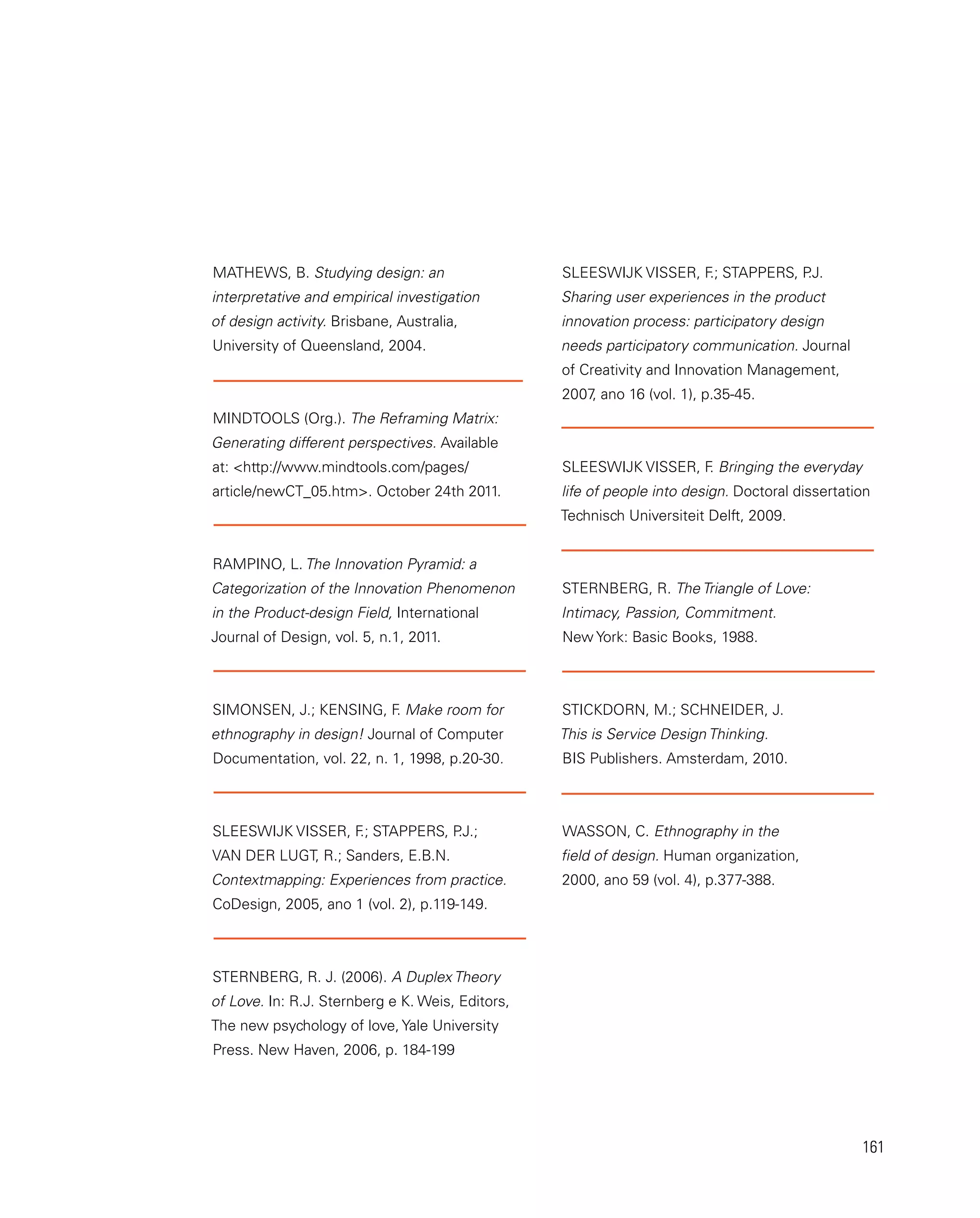 161
MATHEWS, B. Studying design: an
interpretative and empirical investigation
of design activity. Brisbane, Australia,
University of Queensland, 2004.
MINDTOOLS (Org.). The Reframing Matrix:
Generating different perspectives. Available
at: http://www.mindtools.com/pages/
article/newCT_05.htm. October 24th 2011.
RAMPINO, L. The Innovation Pyramid: a
Categorization of the Innovation Phenomenon
in the Product-design Field, International
Journal of Design, vol. 5, n.1, 2011.
SIMONSEN, J.; KENSING, F
. Make room for
ethnography in design! Journal of Computer
Documentation, vol. 22, n. 1, 1998, p.20-30.
SLEESWIJK VISSER, F
.; STAPPERS, P
.J.;
VAN DER LUGT, R.; Sanders, E.B.N.
Contextmapping: Experiences from practice.
CoDesign, 2005, ano 1 (vol. 2), p.119-149.
Sternberg, R. J. (2006). A Duplex Theory
of Love. In: R.J. Sternberg e K. Weis, Editors,
The new psychology of love, Yale University
Press. New Haven, 2006, p. 184-199
SLEESWIJK VISSER, F
.; STAPPERS, P
.J.
Sharing user experiences in the product
innovation process: participatory design
needs participatory communication. Journal
of Creativity and Innovation Management,
2007
, ano 16 (vol. 1), p.35-45.
SLEESWIJK VISSER, F
. Bringing the everyday
life of people into design. Doctoral dissertation
Technisch Universiteit Delft, 2009.
STERNBERG, R. The Triangle of Love:
Intimacy, Passion, Commitment.
New York: Basic Books, 1988.
STICKDORN, M.; SCHNEIDER, J.
This is Service Design Thinking.
BIS Publishers. Amsterdam, 2010.
WASSON, C. Ethnography in the
field of design. Human organization,
2000, ano 59 (vol. 4), p.377-388.
 