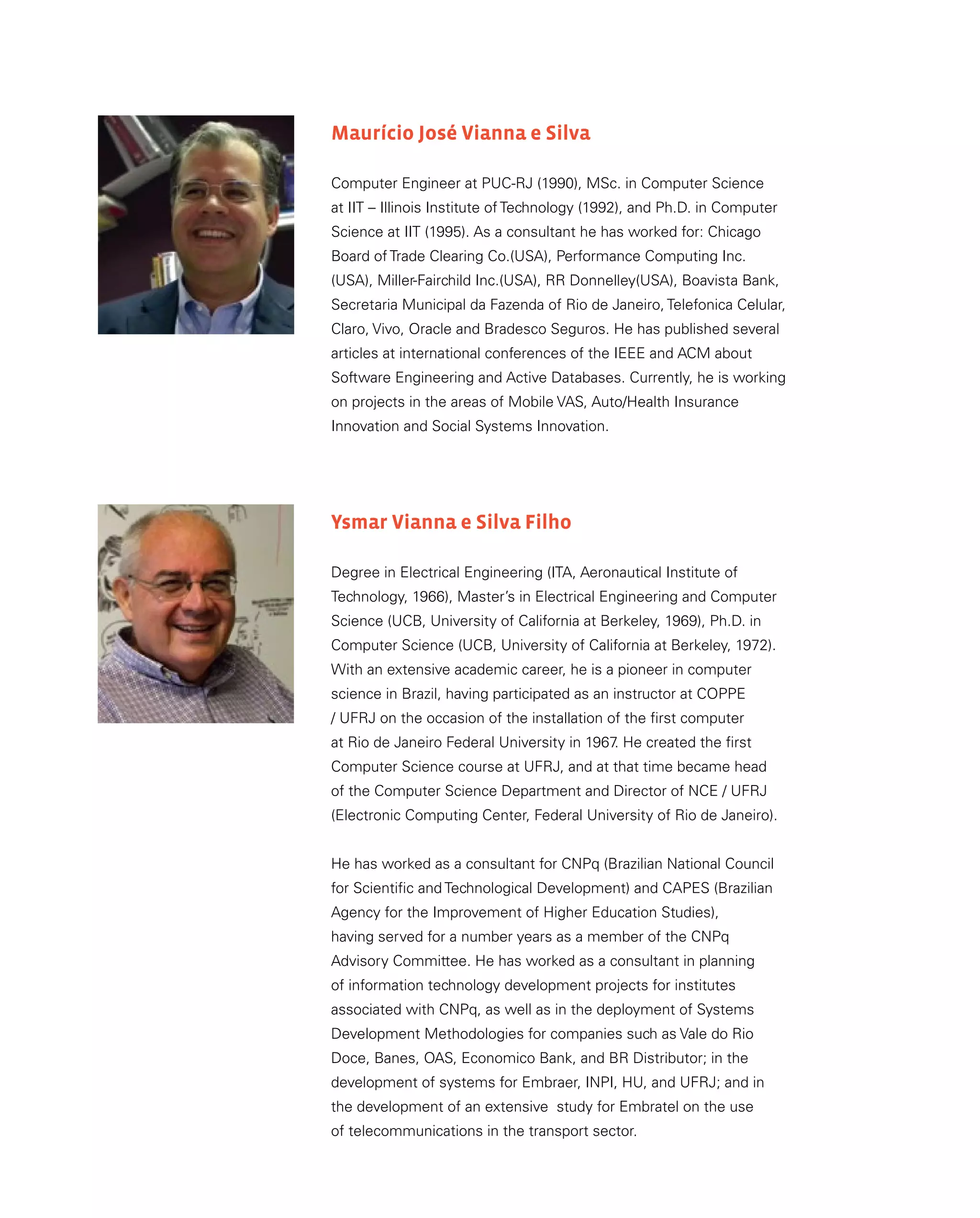 Maurício José Vianna e Silva
Computer Engineer at PUC-RJ (1990), MSc. in Computer Science
at IIT – Illinois Institute of Technology (1992), and Ph.D. in Computer
Science at IIT (1995). As a consultant he has worked for: Chicago
Board of Trade Clearing Co.(USA), Performance Computing Inc.
(USA), Miller-Fairchild Inc.(USA), RR Donnelley(USA), Boavista Bank,
Secretaria Municipal da Fazenda of Rio de Janeiro, Telefonica Celular,
Claro, Vivo, Oracle and Bradesco Seguros. He has published several
articles at international conferences of the IEEE and ACM about
Software Engineering and Active Databases. Currently, he is working
on projects in the areas of Mobile VAS, Auto/Health Insurance
Innovation and Social Systems Innovation.
Ysmar Vianna e Silva Filho
Degree in Electrical Engineering (ITA, Aeronautical Institute of
Technology, 1966), Master’s in Electrical Engineering and Computer
Science (UCB, University of California at Berkeley, 1969), Ph.D. in
Computer Science (UCB, University of California at Berkeley, 1972).
With an extensive academic career, he is a pioneer in computer
science in Brazil, having participated as an instructor at COPPE
/ UFRJ on the occasion of the installation of the first computer
at Rio de Janeiro Federal University in 1967
. He created the first
Computer Science course at UFRJ, and at that time became head
of the Computer Science Department and Director of NCE / UFRJ
(Electronic Computing Center, Federal University of Rio de Janeiro).
He has worked as a consultant for CNPq (Brazilian National Council
for Scientific and Technological Development) and CAPES (Brazilian
Agency for the Improvement of Higher Education Studies),
having served for a number years as a member of the CNPq
Advisory Committee. He has worked as a consultant in planning
of information technology development projects for institutes
associated with CNPq, as well as in the deployment of Systems
Development Methodologies for companies such as Vale do Rio
Doce, Banes, OAS, Economico Bank, and BR Distributor; in the
development of systems for Embraer, INPI, HU, and UFRJ; and in
the development of an extensive study for Embratel on the use
of telecommunications in the transport sector.
 