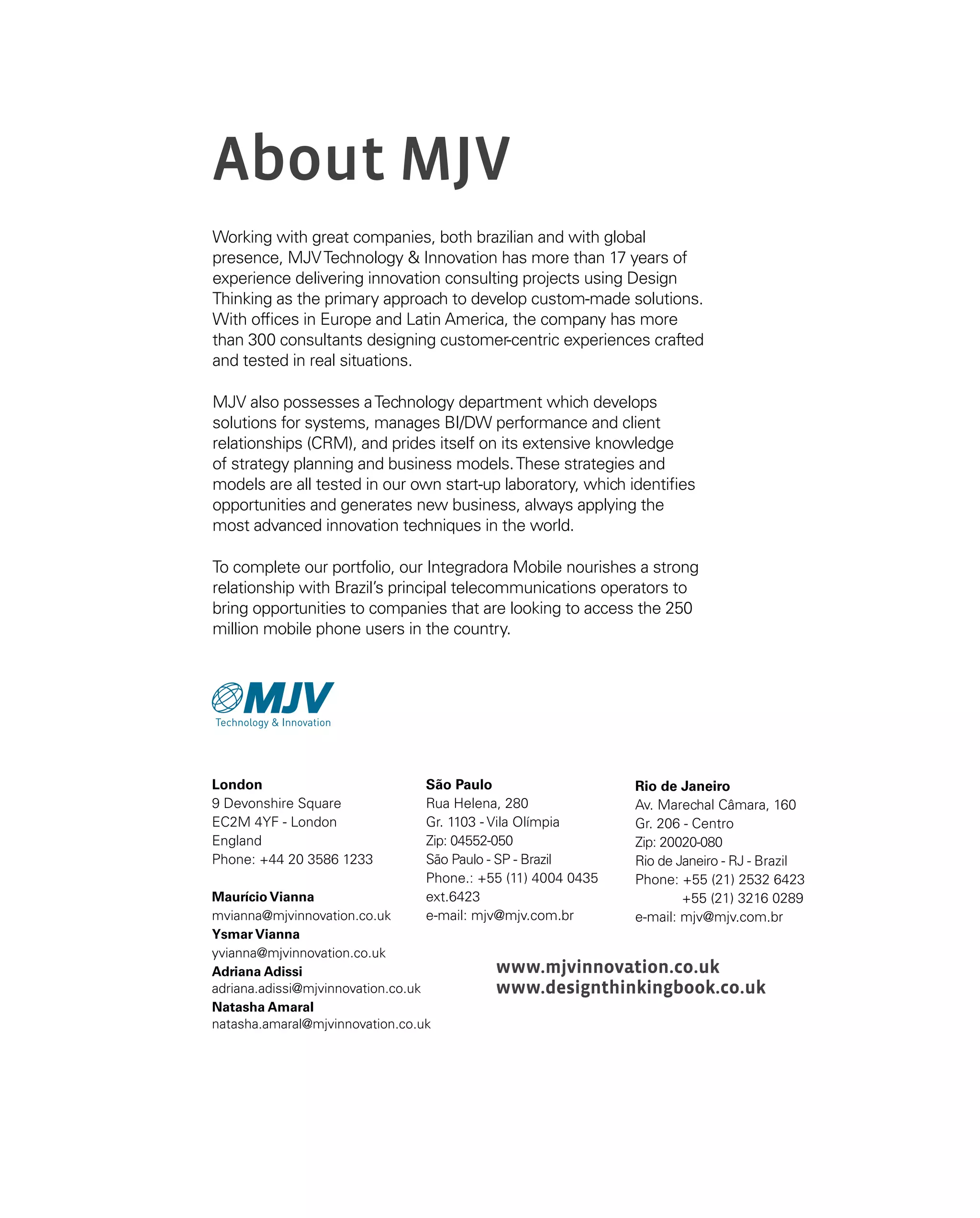About MJV
Working with great companies, both brazilian and with global
presence, MJVTechnology  Innovation has more than 17 years of
experience delivering innovation consulting projects using Design
Thinking as the primary approach to develop custom-made solutions.
With offices in Europe and Latin America, the company has more
than 300 consultants designing customer-centric experiences crafted
and tested in real situations.
MJV also possesses aTechnology department which develops
solutions for systems, manages BI/DW performance and client
relationships (CRM), and prides itself on its extensive knowledge
of strategy planning and business models.These strategies and
models are all tested in our own start-up laboratory, which identifies
opportunities and generates new business, always applying the
most advanced innovation techniques in the world.
To complete our portfolio, our Integradora Mobile nourishes a strong
relationship with Brazil’s principal telecommunications operators to
bring opportunities to companies that are looking to access the 250
million mobile phone users in the country.
São Paulo
Rua Helena, 280
Gr. 1103 - Vila Olímpia
Zip: 04552-050
São Paulo - SP - Brazil
Phone.: +55 (11) 4004 0435
ext.6423
e-mail: mjv@mjv.com.br
Rio de Janeiro
Av. Marechal Câmara, 160
Gr. 206 - Centro
Zip: 20020-080
Rio de Janeiro - RJ - Brazil
Phone: +55 (21) 2532 6423
+55 (21) 3216 0289
e-mail: mjv@mjv.com.br
www.mjvinnovation.co.uk
www.designthinkingbook.co.uk
London
9 Devonshire Square 
EC2M 4YF - London
England
Phone: +44 20 3586 1233
Maurício Vianna
mvianna@mjvinnovation.co.uk
Ysmar Vianna
yvianna@mjvinnovation.co.uk
Adriana Adissi
adriana.adissi@mjvinnovation.co.uk
Natasha Amaral
natasha.amaral@mjvinnovation.co.uk
 