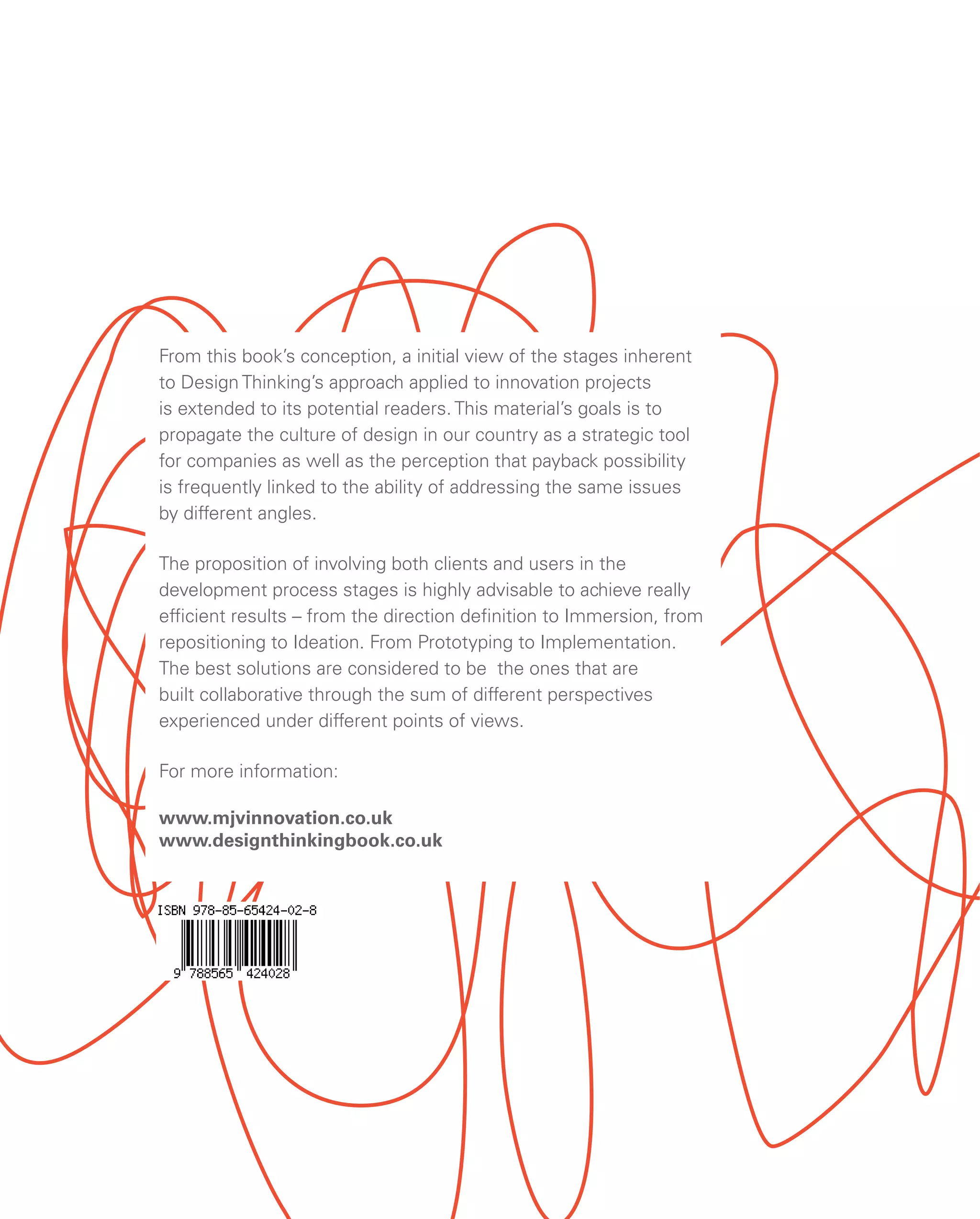 From this book’s conception, a initial view of the stages inherent
to Design Thinking’s approach applied to innovation projects
is extended to its potential readers. This material’s goals is to
propagate the culture of design in our country as a strategic tool
for companies as well as the perception that payback possibility
is frequently linked to the ability of addressing the same issues
by different angles.
The proposition of involving both clients and users in the
development process stages is highly advisable to achieve really
efficient results – from the direction definition to Immersion, from
repositioning to Ideation. From Prototyping to Implementation.
The best solutions are considered to be the ones that are
built collaborative through the sum of different perspectives
experienced under different points of views.
For more information:
www.mjvinnovation.co.uk
www.designthinkingbook.co.uk
 