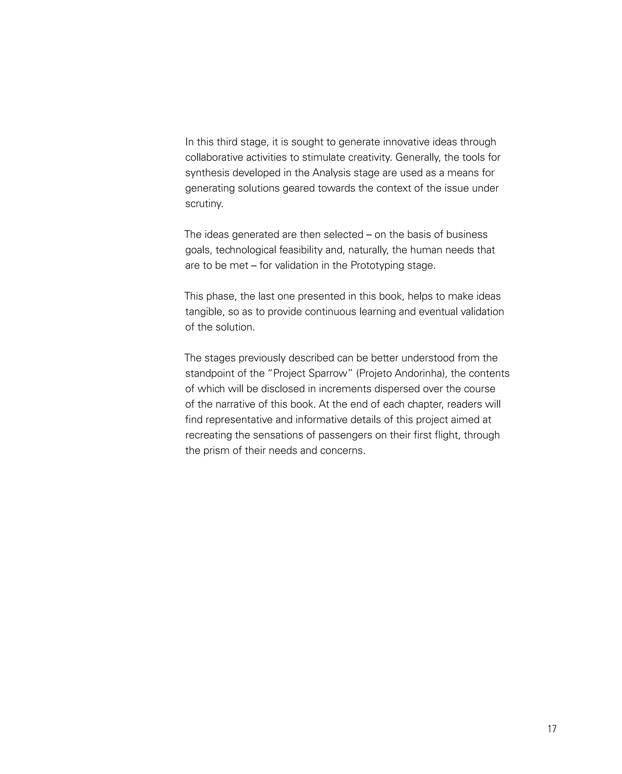 17
In this third stage, it is sought to generate innovative ideas through
collaborative activities to stimulate creativity. Generally, the tools for
synthesis developed in the Analysis stage are used as a means for
generating solutions geared towards the context of the issue under
scrutiny.
The ideas generated are then selected – on the basis of business
goals, technological feasibility and, naturally, the human needs that
are to be met – for validation in the Prototyping stage.
This phase, the last one presented in this book, helps to make ideas
tangible, so as to provide continuous learning and eventual validation
of the solution.
The stages previously described can be better understood from the
standpoint of the “Project Sparrow” (Projeto Andorinha), the contents
of which will be disclosed in increments dispersed over the course
of the narrative of this book. At the end of each chapter, readers will
find representative and informative details of this project aimed at
recreating the sensations of passengers on their first flight, through
the prism of their needs and concerns.
 