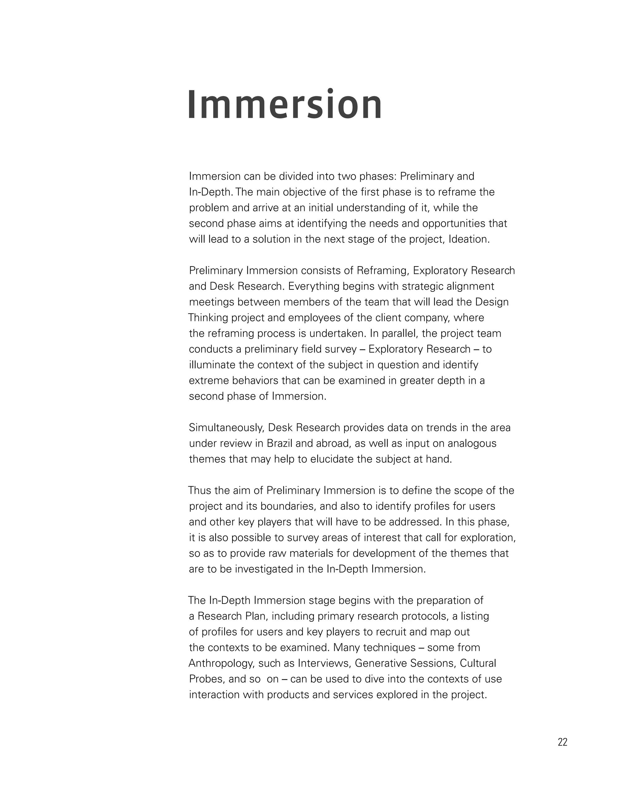 22
Immersion
Immersion can be divided into two phases: Preliminary and
In-Depth. The main objective of the first phase is to reframe the
problem and arrive at an initial understanding of it, while the
second phase aims at identifying the needs and opportunities that
will lead to a solution in the next stage of the project, Ideation.
Preliminary Immersion consists of Reframing, Exploratory Research
and Desk Research. Everything begins with strategic alignment
meetings between members of the team that will lead the Design
Thinking project and employees of the client company, where
the reframing process is undertaken. In parallel, the project team
conducts a preliminary field survey – Exploratory Research – to
illuminate the context of the subject in question and identify
extreme behaviors that can be examined in greater depth in a
second phase of Immersion.
Simultaneously, Desk Research provides data on trends in the area
under review in Brazil and abroad, as well as input on analogous
themes that may help to elucidate the subject at hand.
Thus the aim of Preliminary Immersion is to define the scope of the
project and its boundaries, and also to identify profiles for users
and other key players that will have to be addressed. In this phase,
it is also possible to survey areas of interest that call for exploration,
so as to provide raw materials for development of the themes that
are to be investigated in the In-Depth Immersion.
The In-Depth Immersion stage begins with the preparation of
a Research Plan, including primary research protocols, a listing
of profiles for users and key players to recruit and map out
the contexts to be examined. Many techniques – some from
Anthropology, such as Interviews, Generative Sessions, Cultural
Probes, and so on – can be used to dive into the contexts of use
interaction with products and services explored in the project.
 