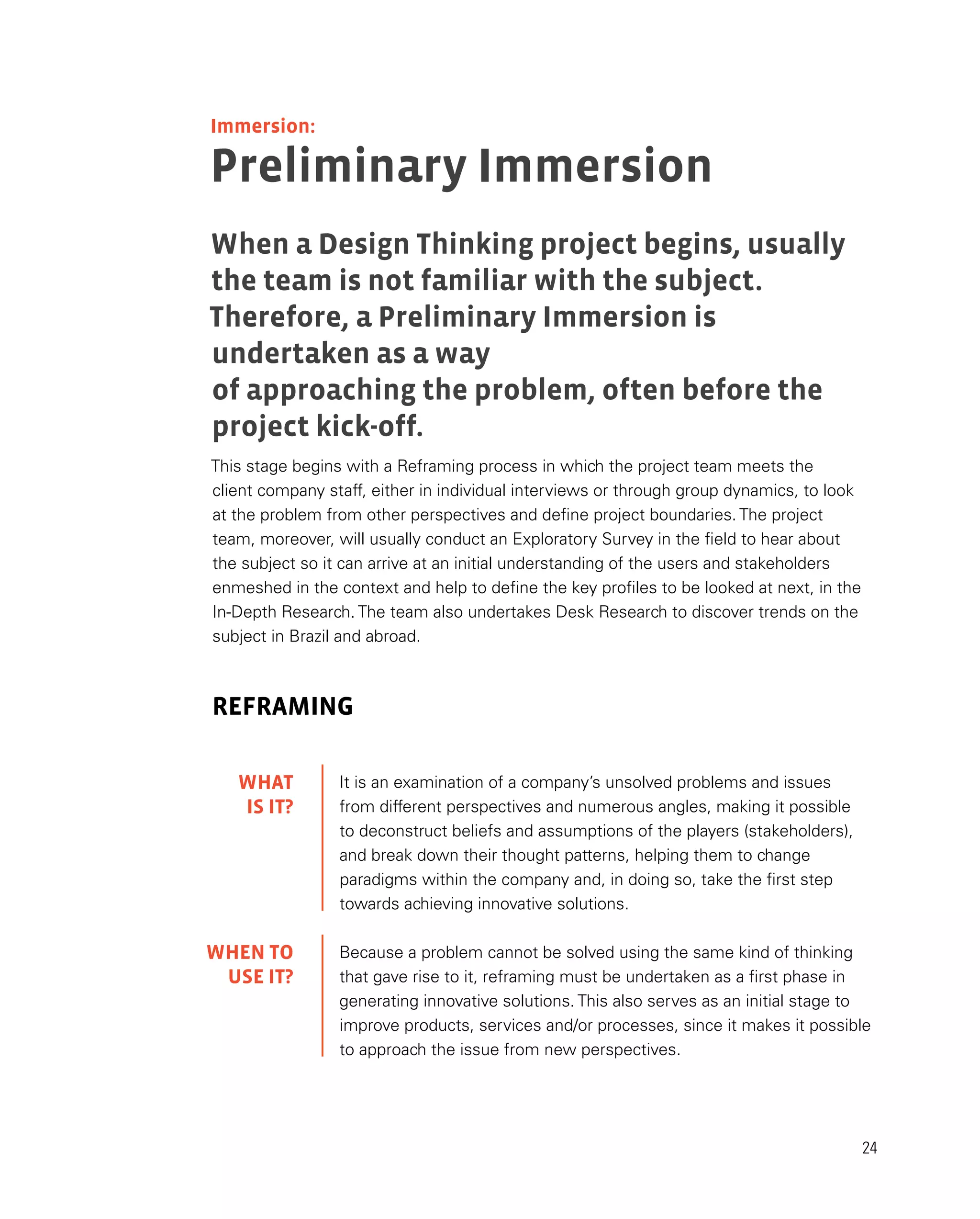 24
It is an examination of a company’s unsolved problems and issues
from different perspectives and numerous angles, making it possible
to deconstruct beliefs and assumptions of the players (stakeholders),
and break down their thought patterns, helping them to change
paradigms within the company and, in doing so, take the first step
towards achieving innovative solutions.
Because a problem cannot be solved using the same kind of thinking
that gave rise to it, reframing must be undertaken as a first phase in
generating innovative solutions. This also serves as an initial stage to
improve products, services and/or processes, since it makes it possible
to approach the issue from new perspectives.
This stage begins with a Reframing process in which the project team meets the
client company staff, either in individual interviews or through group dynamics, to look
at the problem from other perspectives and define project boundaries. The project
team, moreover, will usually conduct an Exploratory Survey in the field to hear about
the subject so it can arrive at an initial understanding of the users and stakeholders
enmeshed in the context and help to define the key profiles to be looked at next, in the
In-Depth Research. The team also undertakes Desk Research to discover trends on the
subject in Brazil and abroad.
REFRAMING
Preliminary Immersion
When a Design Thinking project begins, usually
the team is not familiar with the subject.
Therefore, a Preliminary Immersion is
undertaken as a way
of approaching the problem, often before the
project kick-off.
WHAT
IS IT?
WHEN TO
USE IT?
Immersion:
 