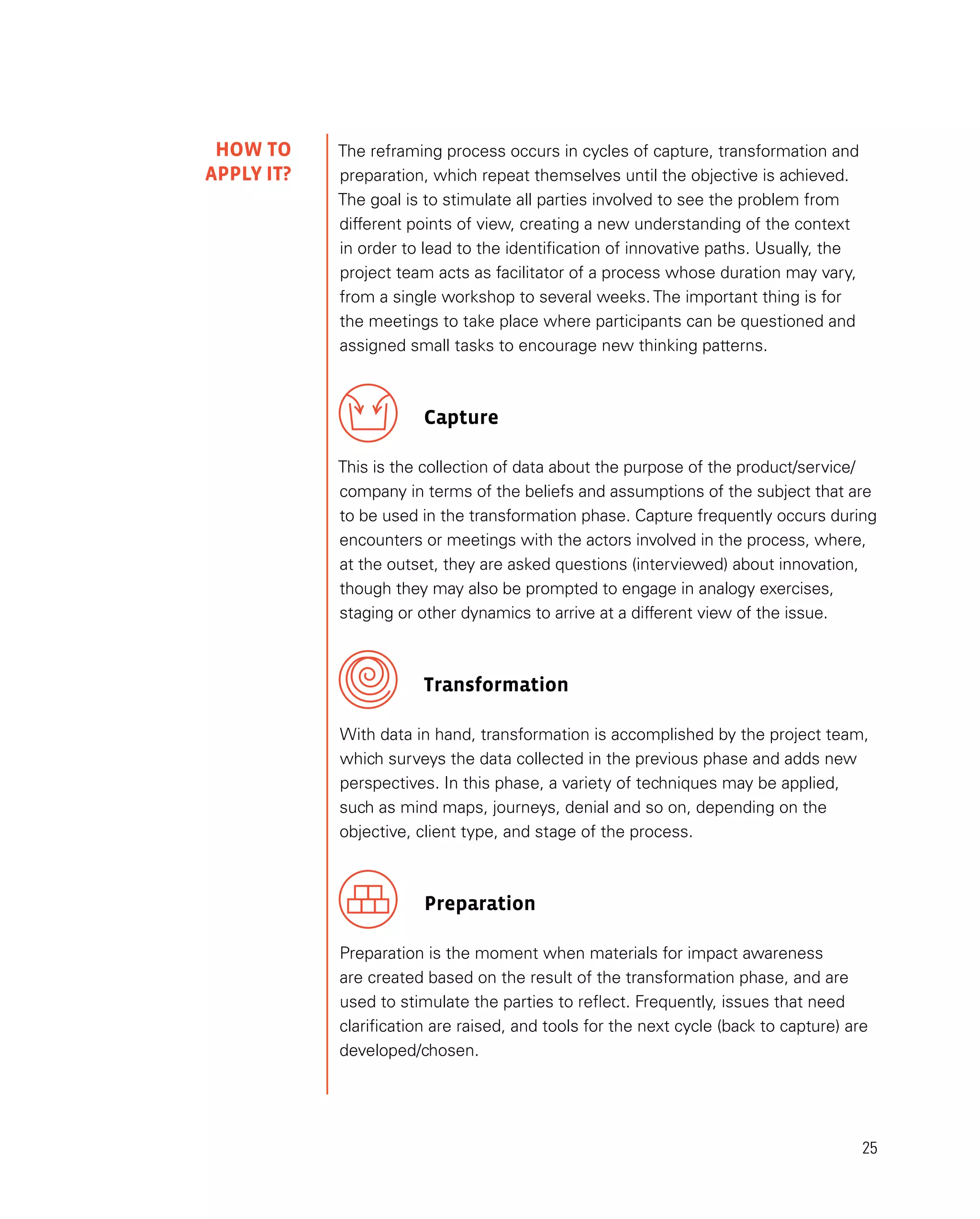 25
The reframing process occurs in cycles of capture, transformation and
preparation, which repeat themselves until the objective is achieved.
The goal is to stimulate all parties involved to see the problem from
different points of view, creating a new understanding of the context
in order to lead to the identification of innovative paths. Usually, the
project team acts as facilitator of a process whose duration may vary,
from a single workshop to several weeks. The important thing is for
the meetings to take place where participants can be questioned and
assigned small tasks to encourage new thinking patterns.
Capture
This is the collection of data about the purpose of the product/service/
company in terms of the beliefs and assumptions of the subject that are
to be used in the transformation phase. Capture frequently occurs during
encounters or meetings with the actors involved in the process, where,
at the outset, they are asked questions (interviewed) about innovation,
though they may also be prompted to engage in analogy exercises,
staging or other dynamics to arrive at a different view of the issue.
Transformation
With data in hand, transformation is accomplished by the project team,
which surveys the data collected in the previous phase and adds new
perspectives. In this phase, a variety of techniques may be applied,
such as mind maps, journeys, denial and so on, depending on the
objective, client type, and stage of the process.
Preparation
Preparation is the moment when materials for impact awareness
are created based on the result of the transformation phase, and are
used to stimulate the parties to reflect. Frequently, issues that need
clarification are raised, and tools for the next cycle (back to capture) are
developed/chosen.
HOW TO
APPLY IT?
 