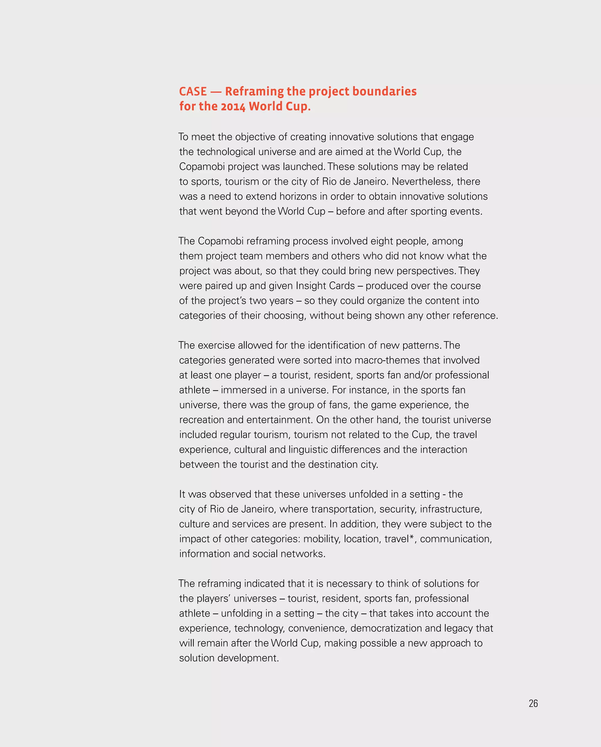 26
26
Case — Reframing the project boundaries
for the 2014 World Cup.
To meet the objective of creating innovative solutions that engage
the technological universe and are aimed at the World Cup, the
Copamobi project was launched.These solutions may be related
to sports, tourism or the city of Rio de Janeiro. Nevertheless, there
was a need to extend horizons in order to obtain innovative solutions
that went beyond the World Cup – before and after sporting events.
The Copamobi reframing process involved eight people, among
them project team members and others who did not know what the
project was about, so that they could bring new perspectives.They
were paired up and given Insight Cards – produced over the course
of the project’s two years – so they could organize the content into
categories of their choosing, without being shown any other reference.
The exercise allowed for the identification of new patterns.The
categories generated were sorted into macro-themes that involved
at least one player – a tourist, resident, sports fan and/or professional
athlete – immersed in a universe. For instance, in the sports fan
universe, there was the group of fans, the game experience, the
recreation and entertainment. On the other hand, the tourist universe
included regular tourism, tourism not related to the Cup, the travel
experience, cultural and linguistic differences and the interaction
between the tourist and the destination city.
It was observed that these universes unfolded in a setting - the
city of Rio de Janeiro, where transportation, security, infrastructure,
culture and services are present. In addition, they were subject to the
impact of other categories: mobility, location, travel*, communication,
information and social networks.
The reframing indicated that it is necessary to think of solutions for
the players’ universes – tourist, resident, sports fan, professional
athlete – unfolding in a setting – the city – that takes into account the
experience, technology, convenience, democratization and legacy that
will remain after the World Cup, making possible a new approach to
solution development.
 