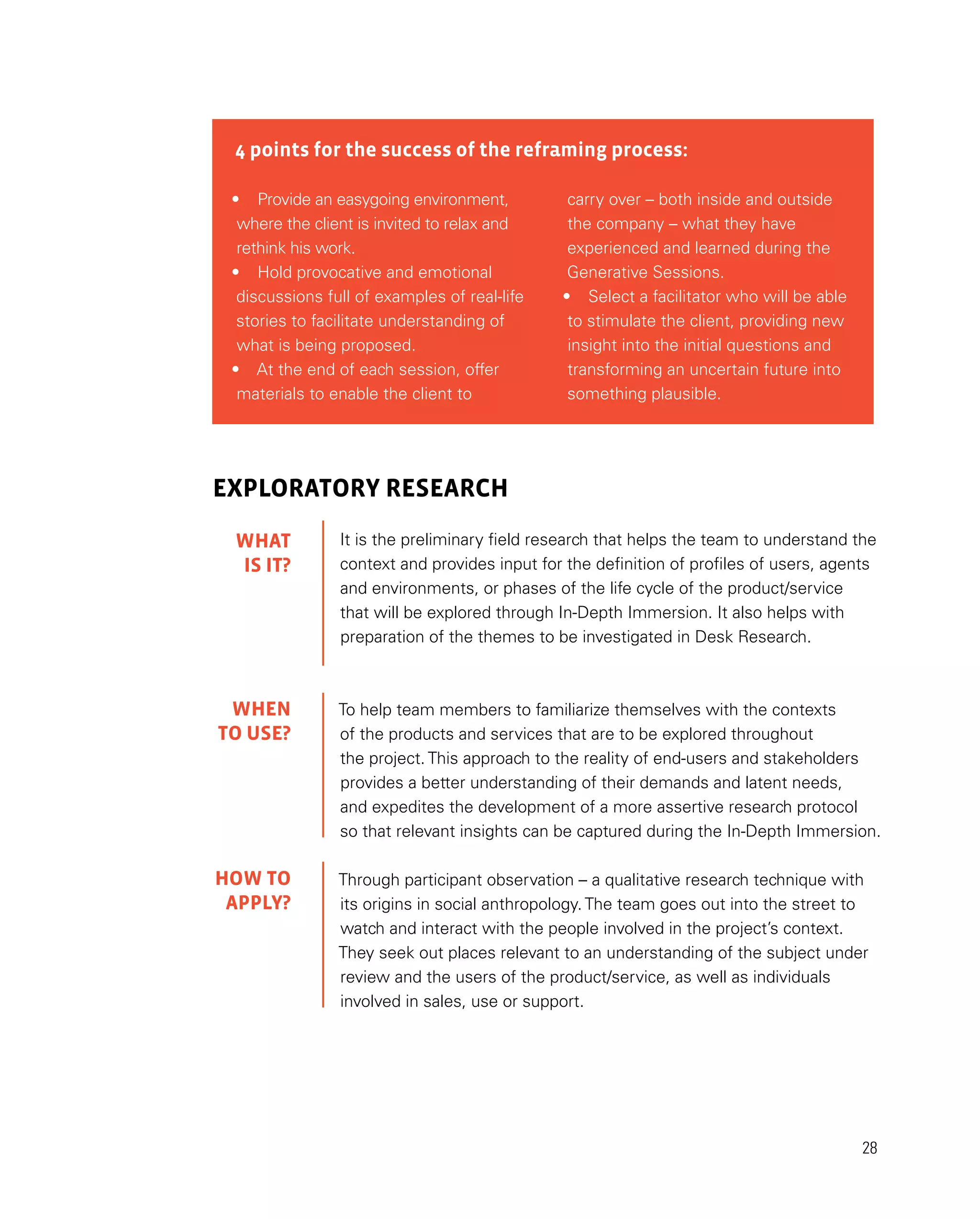 28
4 points for the success of the reframing process:
•	 Provide an easygoing environment,
where the client is invited to relax and
rethink his work.
•	 Hold provocative and emotional
discussions full of examples of real-life
stories to facilitate understanding of
what is being proposed.
•	 At the end of each session, offer
materials to enable the client to
carry over – both inside and outside
the company – what they have
experienced and learned during the
Generative Sessions.
•	 Select a facilitator who will be able
to stimulate the client, providing new
insight into the initial questions and
transforming an uncertain future into
something plausible.
EXPLORATORY RESEARCH
It is the preliminary field research that helps the team to understand the
context and provides input for the definition of profiles of users, agents
and environments, or phases of the life cycle of the product/service
that will be explored through In-Depth Immersion. It also helps with
preparation of the themes to be investigated in Desk Research.
To help team members to familiarize themselves with the contexts
of the products and services that are to be explored throughout
the project. This approach to the reality of end-users and stakeholders
provides a better understanding of their demands and latent needs,
and expedites the development of a more assertive research protocol
so that relevant insights can be captured during the In-Depth Immersion.
Through participant observation – a qualitative research technique with
its origins in social anthropology. The team goes out into the street to
watch and interact with the people involved in the project’s context.
They seek out places relevant to an understanding of the subject under
review and the users of the product/service, as well as individuals
involved in sales, use or support.
WHAT
IS IT?
WHEN
TO USE?
HOW TO
APPLY?
 