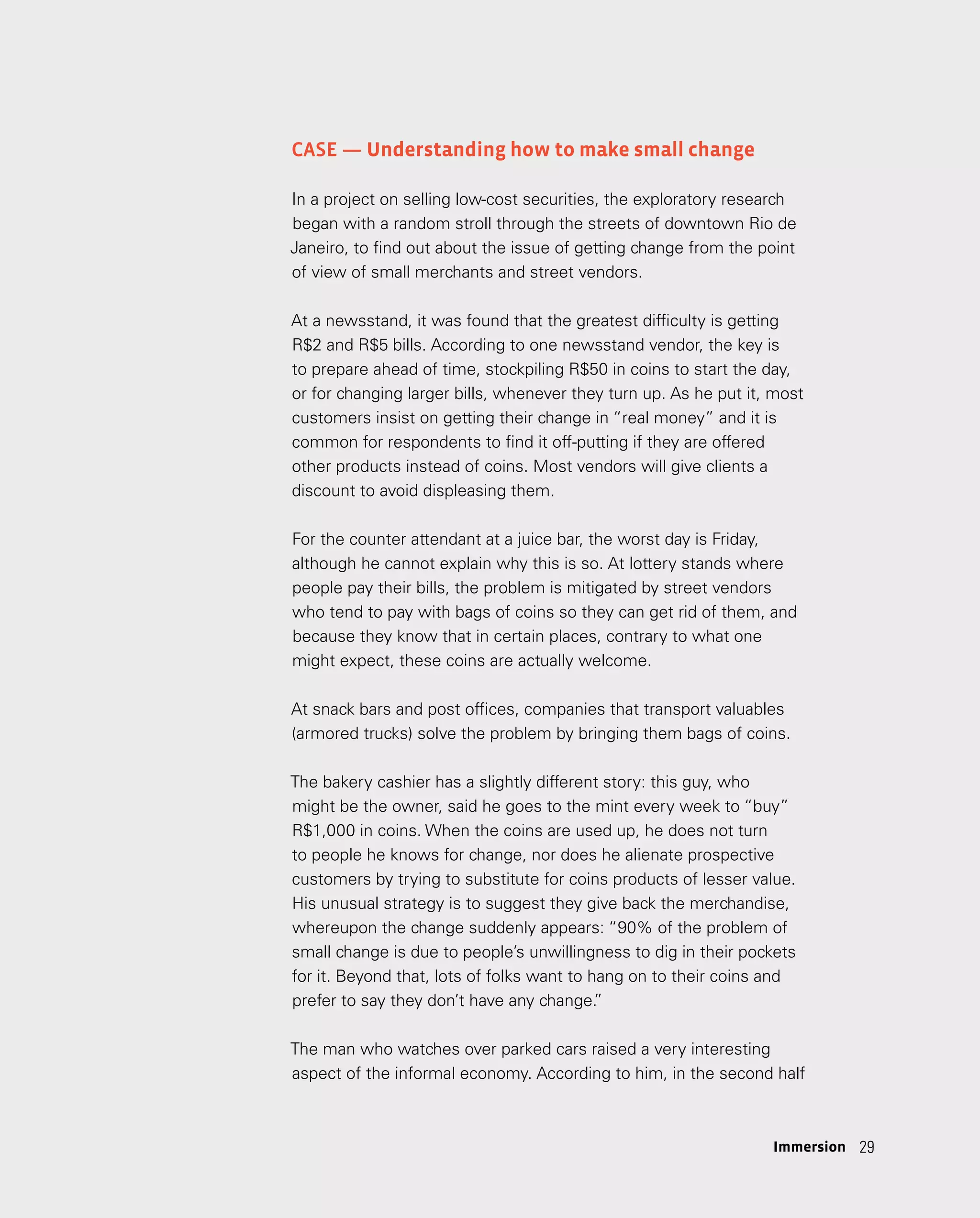 29
29
Case — Understanding how to make small change
In a project on selling low-cost securities, the exploratory research
began with a random stroll through the streets of downtown Rio de
Janeiro, to find out about the issue of getting change from the point
of view of small merchants and street vendors.
At a newsstand, it was found that the greatest difficulty is getting
R$2 and R$5 bills. According to one newsstand vendor, the key is
to prepare ahead of time, stockpiling R$50 in coins to start the day,
or for changing larger bills, whenever they turn up. As he put it, most
customers insist on getting their change in “real money” and it is
common for respondents to find it off-putting if they are offered
other products instead of coins. Most vendors will give clients a
discount to avoid displeasing them.
For the counter attendant at a juice bar, the worst day is Friday,
although he cannot explain why this is so. At lottery stands where
people pay their bills, the problem is mitigated by street vendors
who tend to pay with bags of coins so they can get rid of them, and
because they know that in certain places, contrary to what one
might expect, these coins are actually welcome.
At snack bars and post offices, companies that transport valuables
(armored trucks) solve the problem by bringing them bags of coins.
The bakery cashier has a slightly different story: this guy, who
might be the owner, said he goes to the mint every week to “buy”
R$1,000 in coins. When the coins are used up, he does not turn
to people he knows for change, nor does he alienate prospective
customers by trying to substitute for coins products of lesser value.
His unusual strategy is to suggest they give back the merchandise,
whereupon the change suddenly appears: “90% of the problem of
small change is due to people’s unwillingness to dig in their pockets
for it. Beyond that, lots of folks want to hang on to their coins and
prefer to say they don’t have any change.
”
The man who watches over parked cars raised a very interesting
aspect of the informal economy. According to him, in the second half
Immersion
 