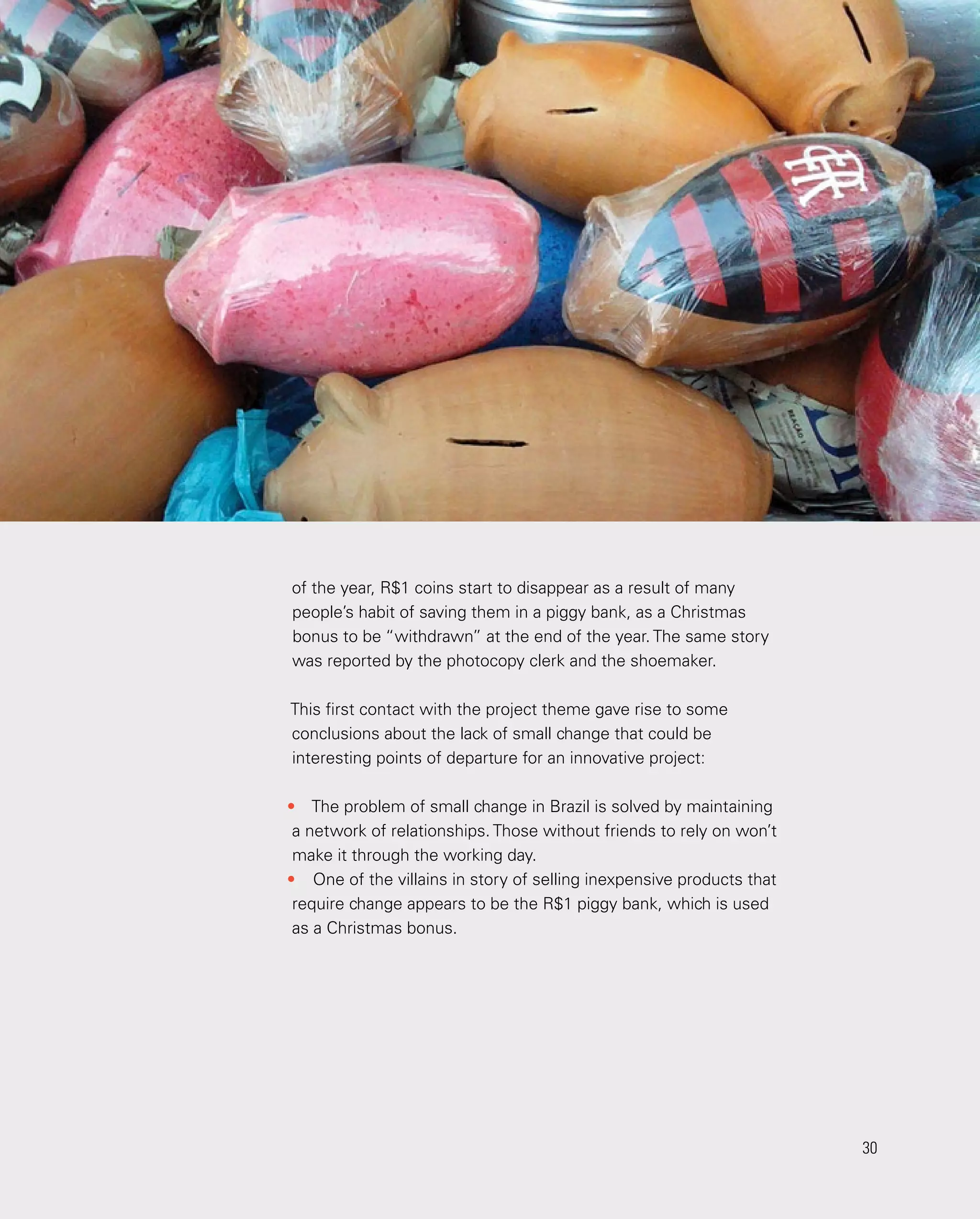 30
30
of the year, R$1 coins start to disappear as a result of many
people’s habit of saving them in a piggy bank, as a Christmas
bonus to be “withdrawn” at the end of the year. The same story
was reported by the photocopy clerk and the shoemaker.
This first contact with the project theme gave rise to some
conclusions about the lack of small change that could be
interesting points of departure for an innovative project:
•	 The problem of small change in Brazil is solved by maintaining
a network of relationships. Those without friends to rely on won’t
make it through the working day.
•	 One of the villains in story of selling inexpensive products that
require change appears to be the R$1 piggy bank, which is used
as a Christmas bonus.
 
