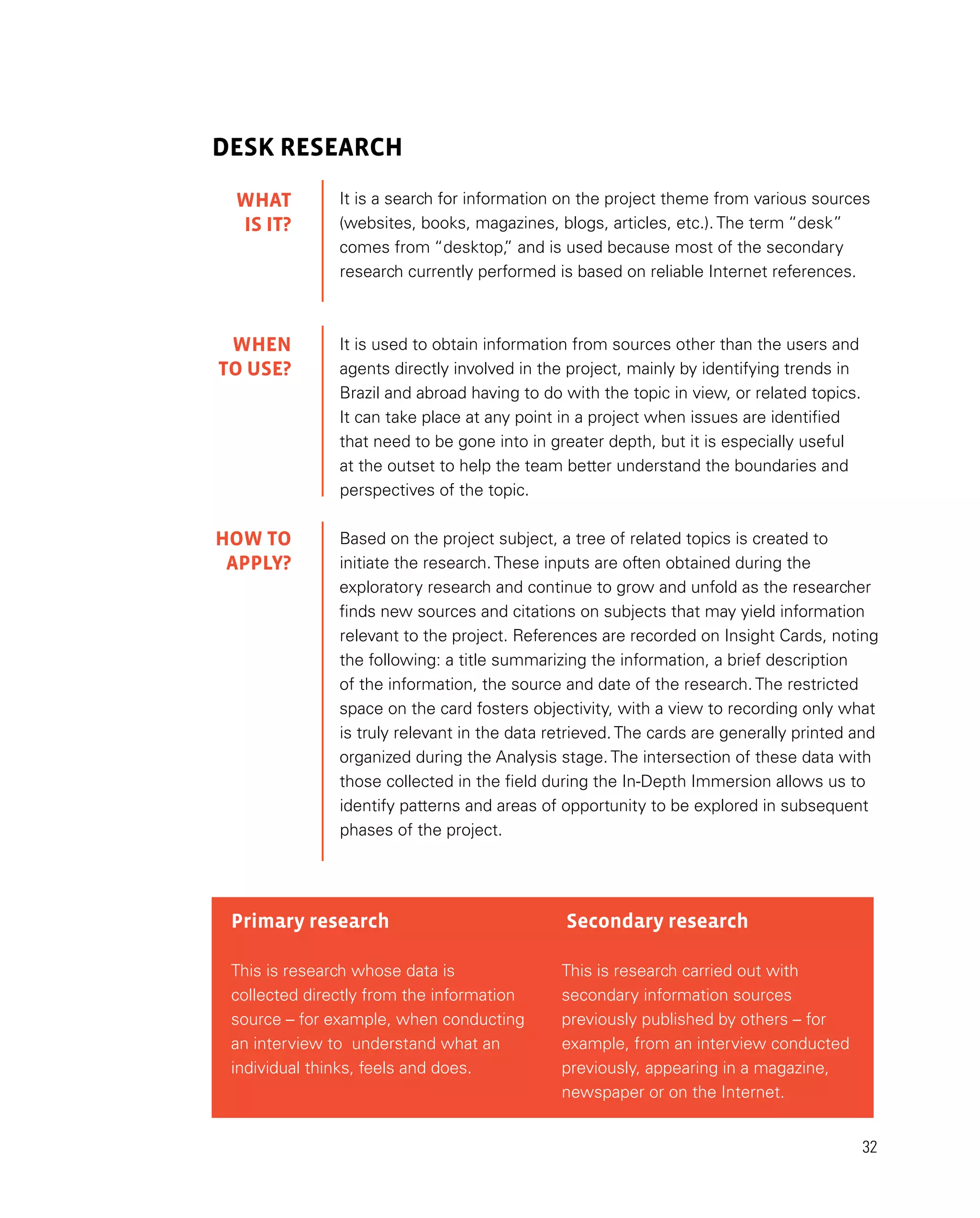 32
DESK RESEARCH
It is a search for information on the project theme from various sources
(websites, books, magazines, blogs, articles, etc.). The term “desk”
comes from “desktop,
” and is used because most of the secondary
research currently performed is based on reliable Internet references.
It is used to obtain information from sources other than the users and
agents directly involved in the project, mainly by identifying trends in
Brazil and abroad having to do with the topic in view, or related topics.
It can take place at any point in a project when issues are identified
that need to be gone into in greater depth, but it is especially useful
at the outset to help the team better understand the boundaries and
perspectives of the topic.
Based on the project subject, a tree of related topics is created to
initiate the research. These inputs are often obtained during the
exploratory research and continue to grow and unfold as the researcher
finds new sources and citations on subjects that may yield information
relevant to the project. References are recorded on Insight Cards, noting
the following: a title summarizing the information, a brief description
of the information, the source and date of the research. The restricted
space on the card fosters objectivity, with a view to recording only what
is truly relevant in the data retrieved. The cards are generally printed and
organized during the Analysis stage. The intersection of these data with
those collected in the field during the In-Depth Immersion allows us to
identify patterns and areas of opportunity to be explored in subsequent
phases of the project.
Primary research
This is research whose data is
collected directly from the information
source – for example, when conducting
an interview to understand what an
individual thinks, feels and does.
Secondary research
This is research carried out with
secondary information sources
previously published by others – for
example, from an interview conducted
previously, appearing in a magazine,
newspaper or on the Internet.
WHAT
IS IT?
WHEN
TO USE?
HOW TO
APPLY?
 