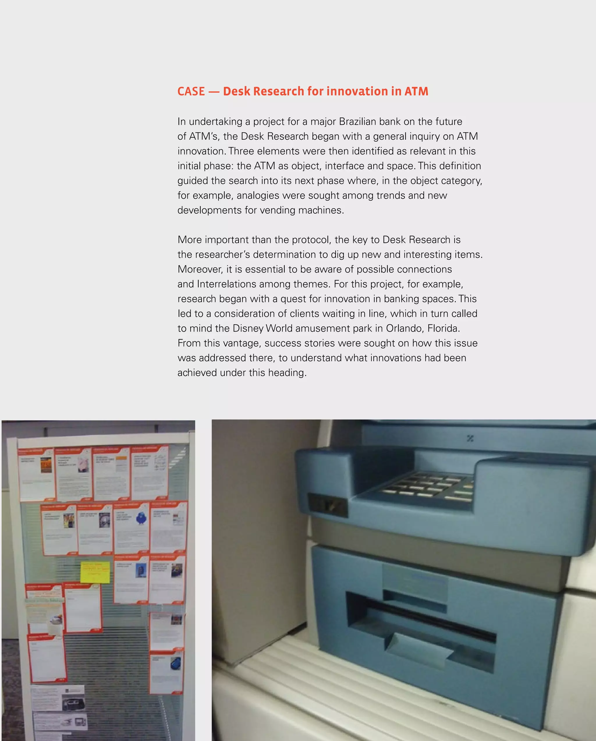 33
Case — Desk Research for innovation in ATM
In undertaking a project for a major Brazilian bank on the future
of ATM’s, the Desk Research began with a general inquiry on ATM
innovation. Three elements were then identified as relevant in this
initial phase: the ATM as object, interface and space. This definition
guided the search into its next phase where, in the object category,
for example, analogies were sought among trends and new
developments for vending machines.
More important than the protocol, the key to Desk Research is
the researcher’s determination to dig up new and interesting items.
Moreover, it is essential to be aware of possible connections
and Interrelations among themes. For this project, for example,
research began with a quest for innovation in banking spaces. This
led to a consideration of clients waiting in line, which in turn called
to mind the Disney World amusement park in Orlando, Florida.
From this vantage, success stories were sought on how this issue
was addressed there, to understand what innovations had been
achieved under this heading.
 