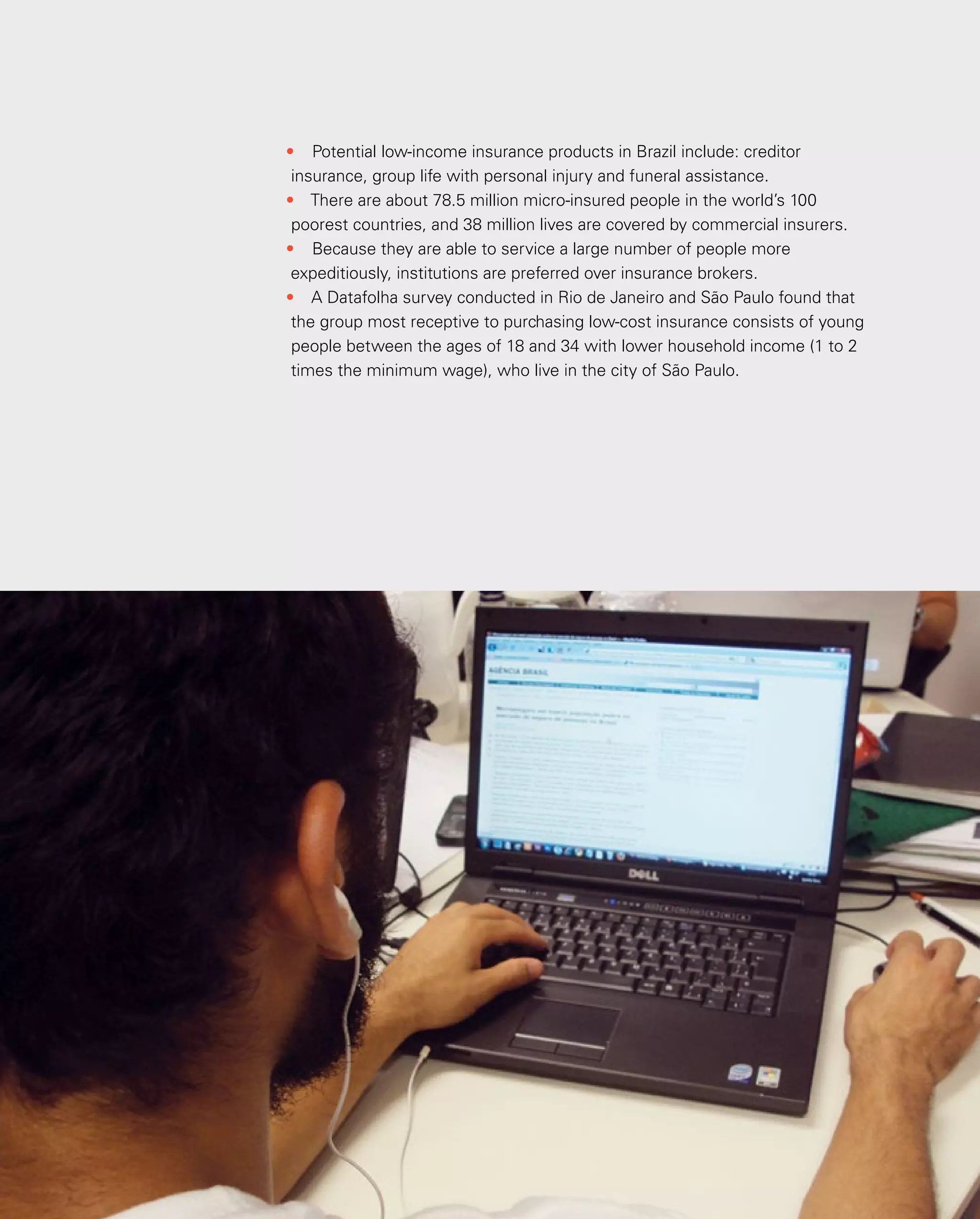35
•	 Potential low-income insurance products in Brazil include: creditor
insurance, group life with personal injury and funeral assistance.
•	 There are about 78.5 million micro-insured people in the world’s 100
poorest countries, and 38 million lives are covered by commercial insurers.
•	 Because they are able to service a large number of people more
expeditiously, institutions are preferred over insurance brokers.
•	 A Datafolha survey conducted in Rio de Janeiro and São Paulo found that
the group most receptive to purchasing low-cost insurance consists of young
people between the ages of 18 and 34 with lower household income (1 to 2
times the minimum wage), who live in the city of São Paulo.
 