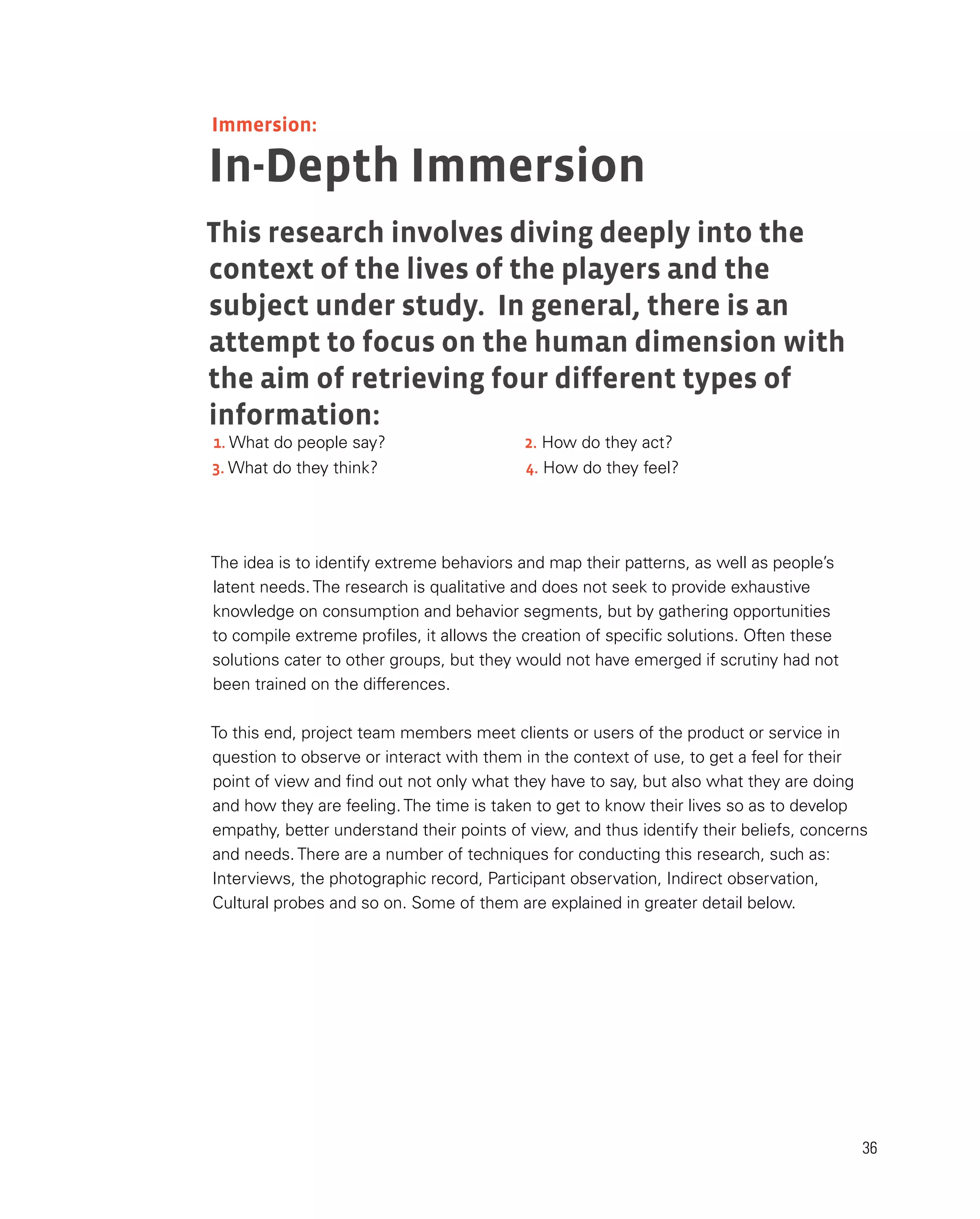 36
In-Depth Immersion
This research involves diving deeply into the
context of the lives of the players and the
subject under study. In general, there is an
attempt to focus on the human dimension with
the aim of retrieving four different types of
information:
The idea is to identify extreme behaviors and map their patterns, as well as people’s
latent needs. The research is qualitative and does not seek to provide exhaustive
knowledge on consumption and behavior segments, but by gathering opportunities
to compile extreme profiles, it allows the creation of specific solutions. Often these
solutions cater to other groups, but they would not have emerged if scrutiny had not
been trained on the differences.
To this end, project team members meet clients or users of the product or service in
question to observe or interact with them in the context of use, to get a feel for their
point of view and find out not only what they have to say, but also what they are doing
and how they are feeling. The time is taken to get to know their lives so as to develop
empathy, better understand their points of view, and thus identify their beliefs, concerns
and needs. There are a number of techniques for conducting this research, such as:
Interviews, the photographic record, Participant observation, Indirect observation,
Cultural probes and so on. Some of them are explained in greater detail below.
Immersion:
1. What do people say? 2. How do they act?
3. What do they think? 4. How do they feel?
 