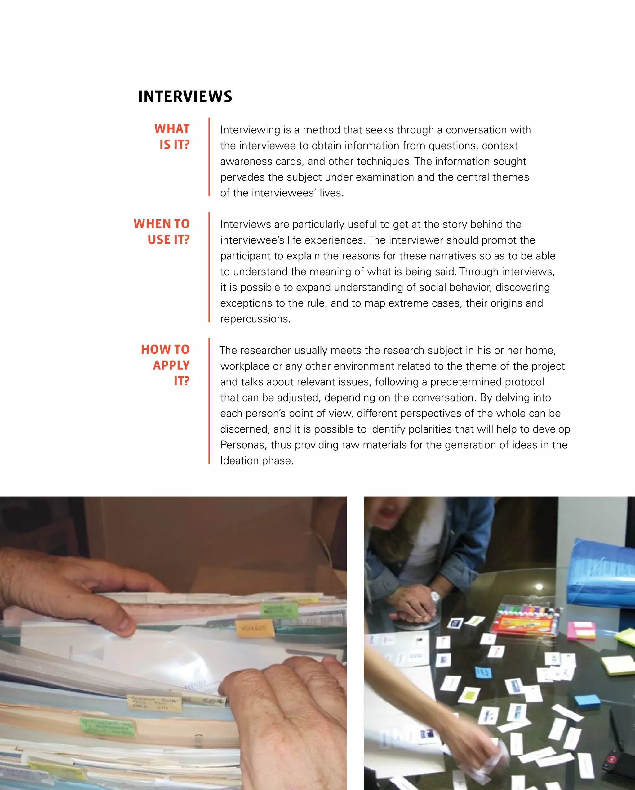37
INTERVIEWS
Interviewing is a method that seeks through a conversation with
the interviewee to obtain information from questions, context
awareness cards, and other techniques. The information sought
pervades the subject under examination and the central themes
of the interviewees’ lives.
Interviews are particularly useful to get at the story behind the
interviewee’s life experiences. The interviewer should prompt the
participant to explain the reasons for these narratives so as to be able
to understand the meaning of what is being said. Through interviews,
it is possible to expand understanding of social behavior, discovering
exceptions to the rule, and to map extreme cases, their origins and
repercussions.
The researcher usually meets the research subject in his or her home,
workplace or any other environment related to the theme of the project
and talks about relevant issues, following a predetermined protocol
that can be adjusted, depending on the conversation. By delving into
each person’s point of view, different perspectives of the whole can be
discerned, and it is possible to identify polarities that will help to develop
Personas, thus providing raw materials for the generation of ideas in the
Ideation phase.
WHAT
IS IT?
WHEN TO
USE IT?
HOW TO
APPLY
IT?
 