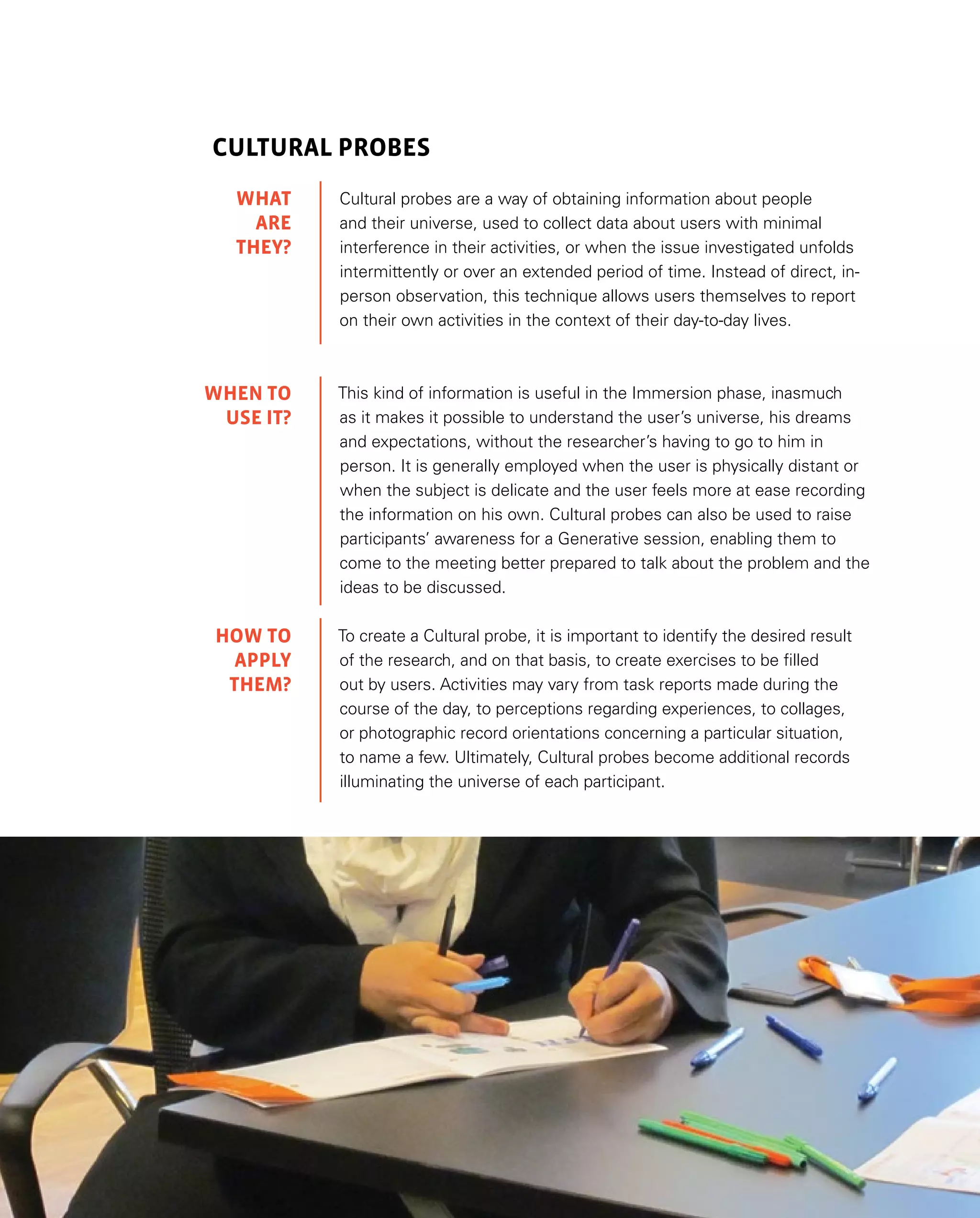 39
Cultural Probes
Cultural probes are a way of obtaining information about people
and their universe, used to collect data about users with minimal
interference in their activities, or when the issue investigated unfolds
intermittently or over an extended period of time. Instead of direct, in-
person observation, this technique allows users themselves to report
on their own activities in the context of their day-to-day lives.
This kind of information is useful in the Immersion phase, inasmuch
as it makes it possible to understand the user’s universe, his dreams
and expectations, without the researcher’s having to go to him in
person. It is generally employed when the user is physically distant or
when the subject is delicate and the user feels more at ease recording
the information on his own. Cultural probes can also be used to raise
participants’ awareness for a Generative session, enabling them to
come to the meeting better prepared to talk about the problem and the
ideas to be discussed.
To create a Cultural probe, it is important to identify the desired result
of the research, and on that basis, to create exercises to be filled
out by users. Activities may vary from task reports made during the
course of the day, to perceptions regarding experiences, to collages,
or photographic record orientations concerning a particular situation,
to name a few. Ultimately, Cultural probes become additional records
illuminating the universe of each participant.
WHAT
are
they?
WHEN TO
USE IT?
HOW TO
APPLY
them?
 