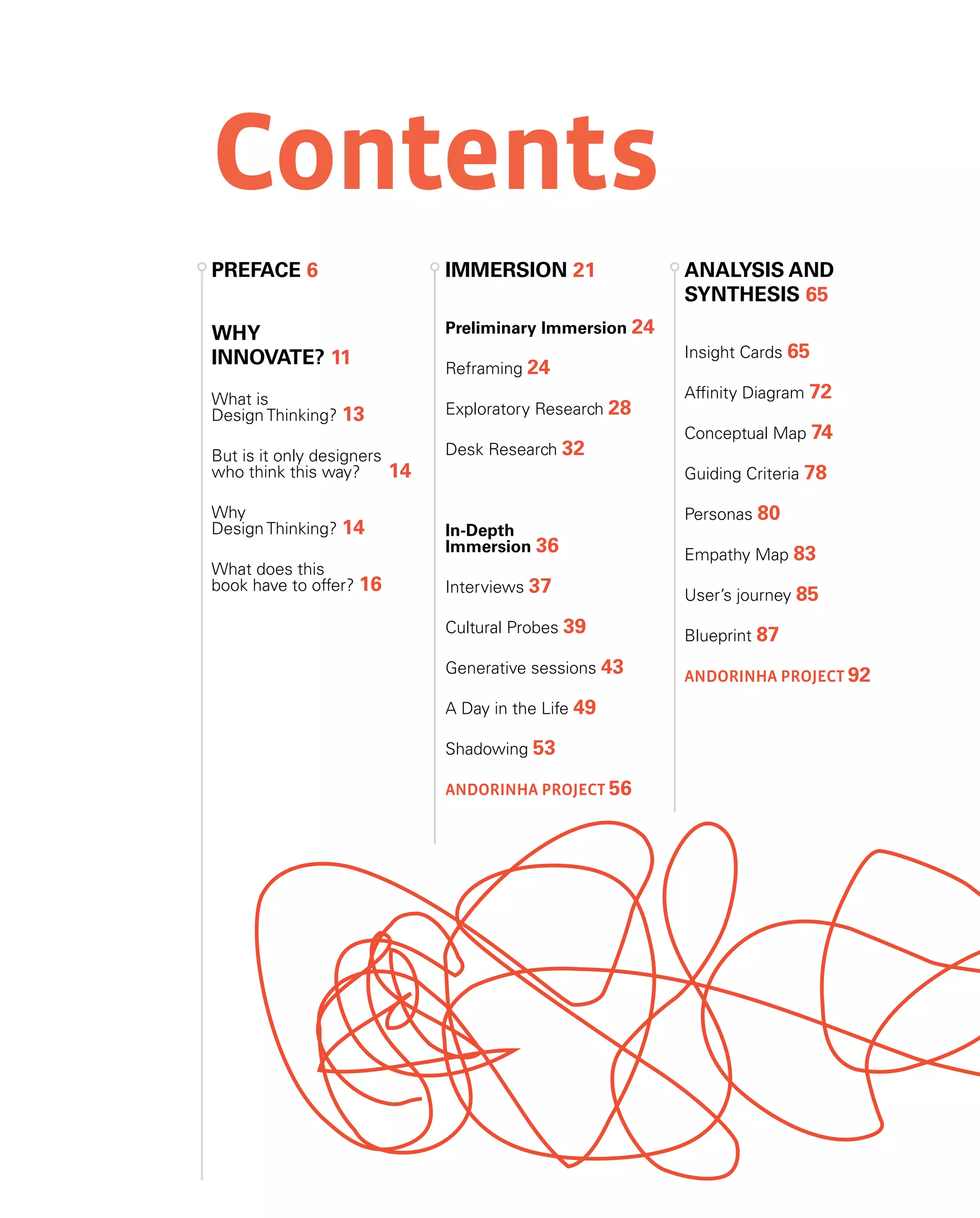 Contents
why
innovate? 11
What is
Design Thinking? 13
But is it only designers
who think this way? 14
Why
Design Thinking? 14
What does this
book have to offer? 16
PREface 6 Immersion 21
Preliminary Immersion 24
Reframing 24
Exploratory Research 28
Desk Research 32
In-Depth
Immersion 36
Interviews 37
Cultural Probes 39
Generative sessions 43
A Day in the Life 49
Shadowing 53
Andorinha Project 56
Analysis and
synthesis 65
Insight Cards 65
Affinity Diagram 72
Conceptual Map 74
Guiding Criteria 78
Personas 80
Empathy Map 83
User’s journey 85
Blueprint 87
Andorinha Project 92
 
