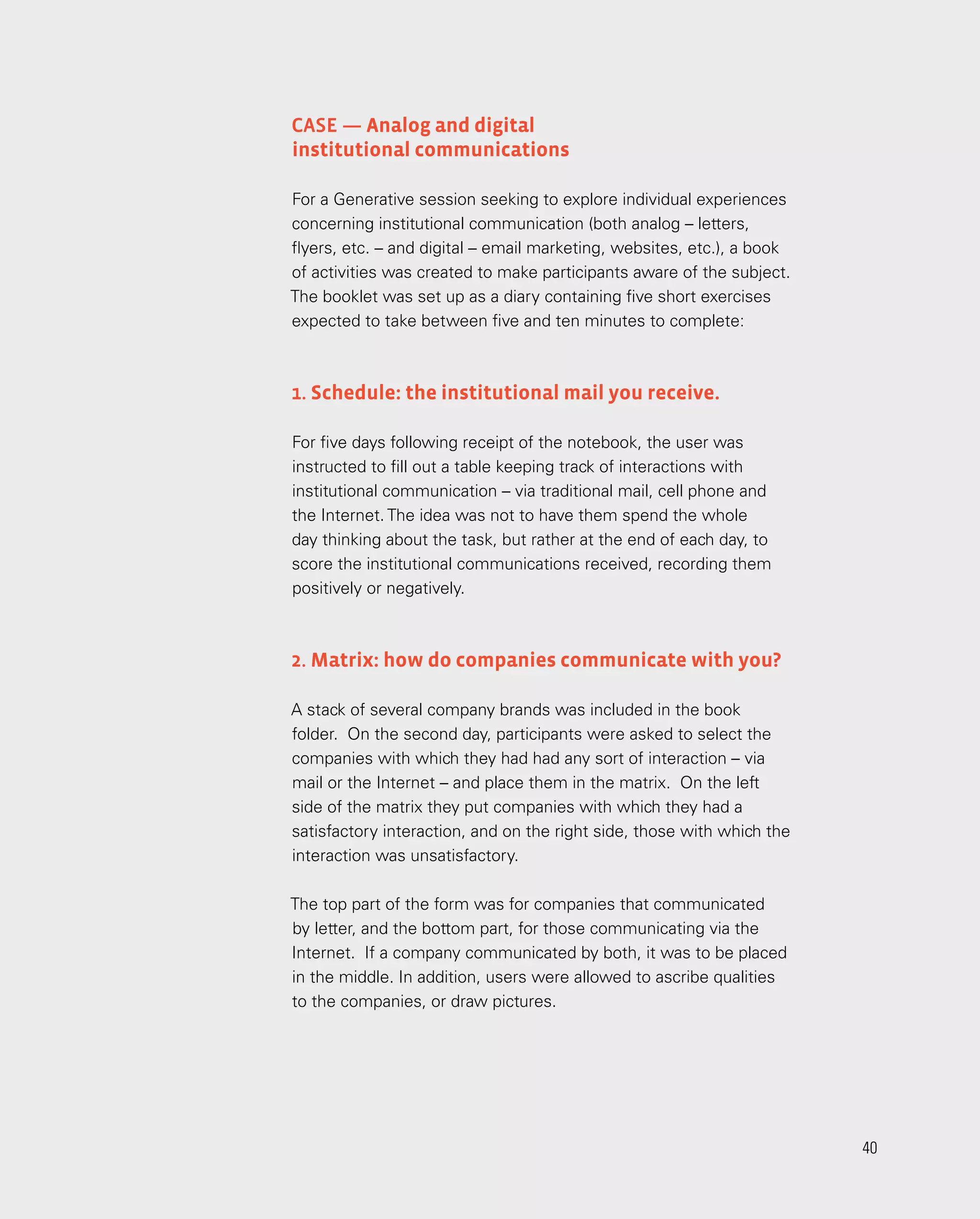 40
Case — Analog and digital
institutional communications
For a Generative session seeking to explore individual experiences
concerning institutional communication (both analog – letters,
flyers, etc. – and digital – email marketing, websites, etc.), a book
of activities was created to make participants aware of the subject.
The booklet was set up as a diary containing five short exercises
expected to take between five and ten minutes to complete:
1. Schedule: the institutional mail you receive.
For five days following receipt of the notebook, the user was
instructed to fill out a table keeping track of interactions with
institutional communication – via traditional mail, cell phone and
the Internet. The idea was not to have them spend the whole
day thinking about the task, but rather at the end of each day, to
score the institutional communications received, recording them
positively or negatively.
2. Matrix: how do companies communicate with you?
A stack of several company brands was included in the book
folder. On the second day, participants were asked to select the
companies with which they had had any sort of interaction – via
mail or the Internet – and place them in the matrix. On the left
side of the matrix they put companies with which they had a
satisfactory interaction, and on the right side, those with which the
interaction was unsatisfactory.
The top part of the form was for companies that communicated
by letter, and the bottom part, for those communicating via the
Internet. If a company communicated by both, it was to be placed
in the middle. In addition, users were allowed to ascribe qualities
to the companies, or draw pictures.
40
 