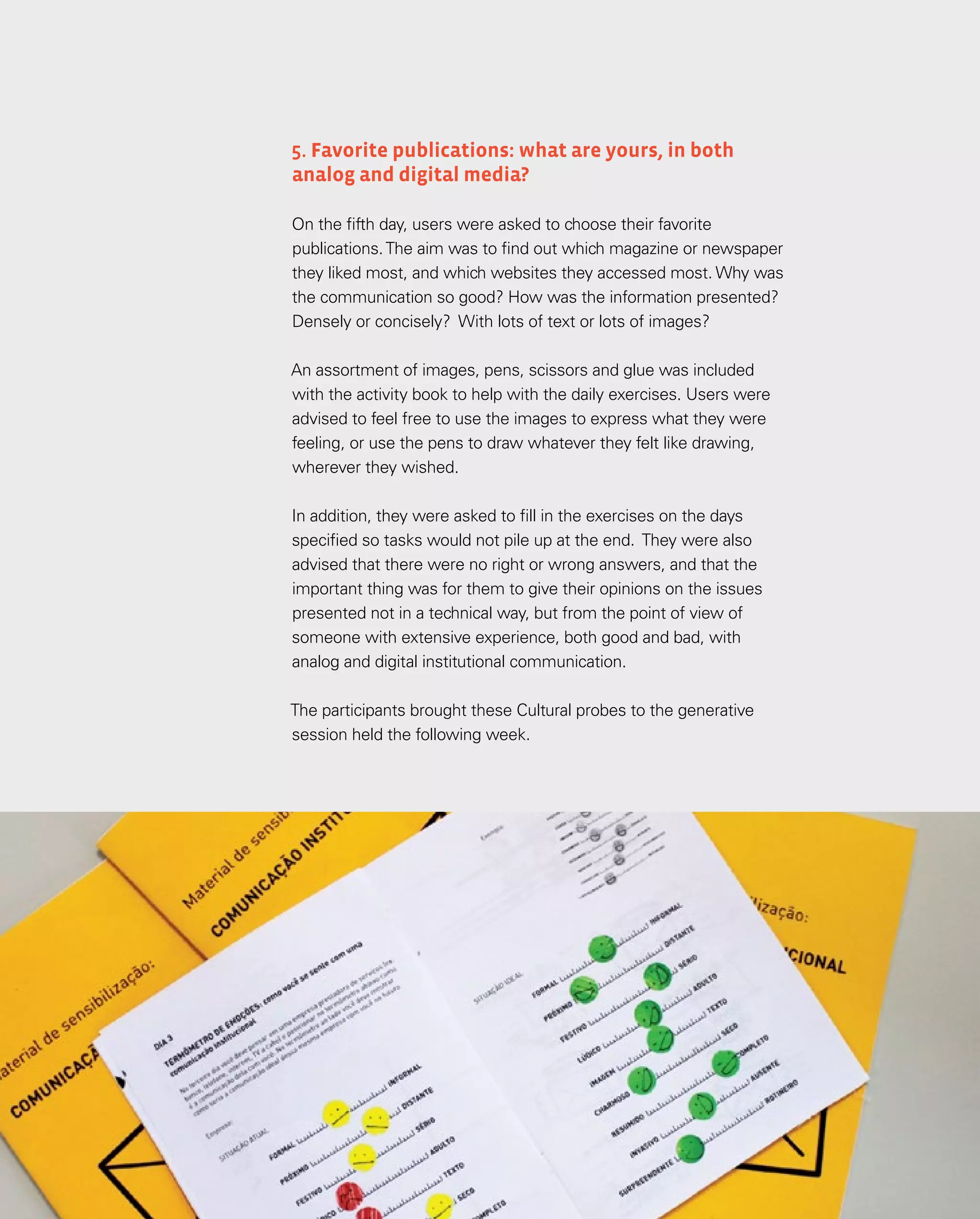 42
42
5. Favorite publications: what are yours, in both
analog and digital media?
On the fifth day, users were asked to choose their favorite
publications.The aim was to find out which magazine or newspaper
they liked most, and which websites they accessed most. Why was
the communication so good? How was the information presented?
Densely or concisely? With lots of text or lots of images?
An assortment of images, pens, scissors and glue was included
with the activity book to help with the daily exercises. Users were
advised to feel free to use the images to express what they were
feeling, or use the pens to draw whatever they felt like drawing,
wherever they wished.
In addition, they were asked to fill in the exercises on the days
specified so tasks would not pile up at the end. They were also
advised that there were no right or wrong answers, and that the
important thing was for them to give their opinions on the issues
presented not in a technical way, but from the point of view of
someone with extensive experience, both good and bad, with
analog and digital institutional communication.
The participants brought these Cultural probes to the generative
session held the following week.
 
