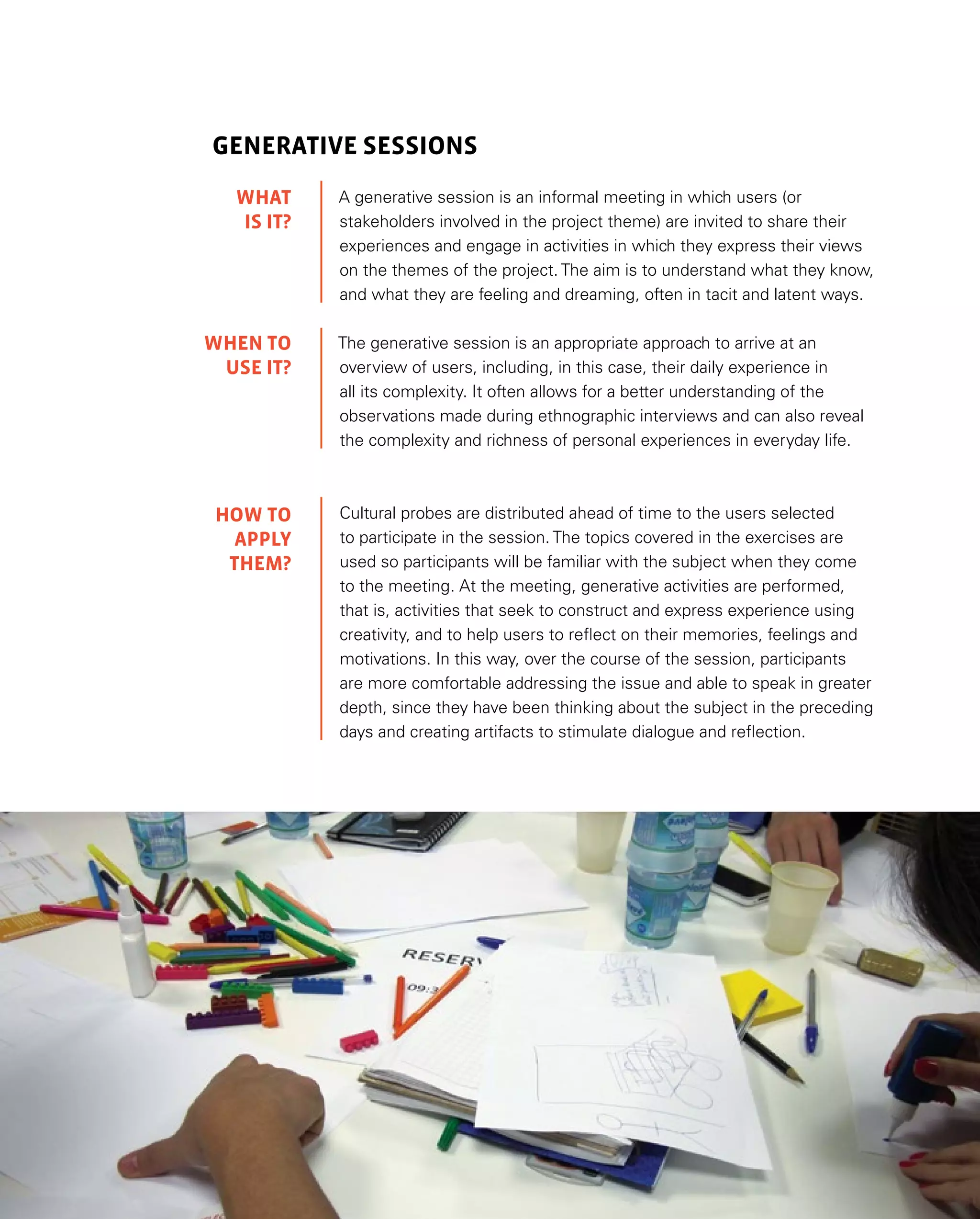 43
GENERATIVE SESSIONS
A generative session is an informal meeting in which users (or
stakeholders involved in the project theme) are invited to share their
experiences and engage in activities in which they express their views
on the themes of the project. The aim is to understand what they know,
and what they are feeling and dreaming, often in tacit and latent ways.
The generative session is an appropriate approach to arrive at an
overview of users, including, in this case, their daily experience in
all its complexity. It often allows for a better understanding of the
observations made during ethnographic interviews and can also reveal
the complexity and richness of personal experiences in everyday life.
Cultural probes are distributed ahead of time to the users selected
to participate in the session. The topics covered in the exercises are
used so participants will be familiar with the subject when they come
to the meeting. At the meeting, generative activities are performed,
that is, activities that seek to construct and express experience using
creativity, and to help users to reflect on their memories, feelings and
motivations. In this way, over the course of the session, participants
are more comfortable addressing the issue and able to speak in greater
depth, since they have been thinking about the subject in the preceding
days and creating artifacts to stimulate dialogue and reflection.
WHAT
IS IT?
WHEN TO
USE IT?
HOW TO
APPLY
them?
 