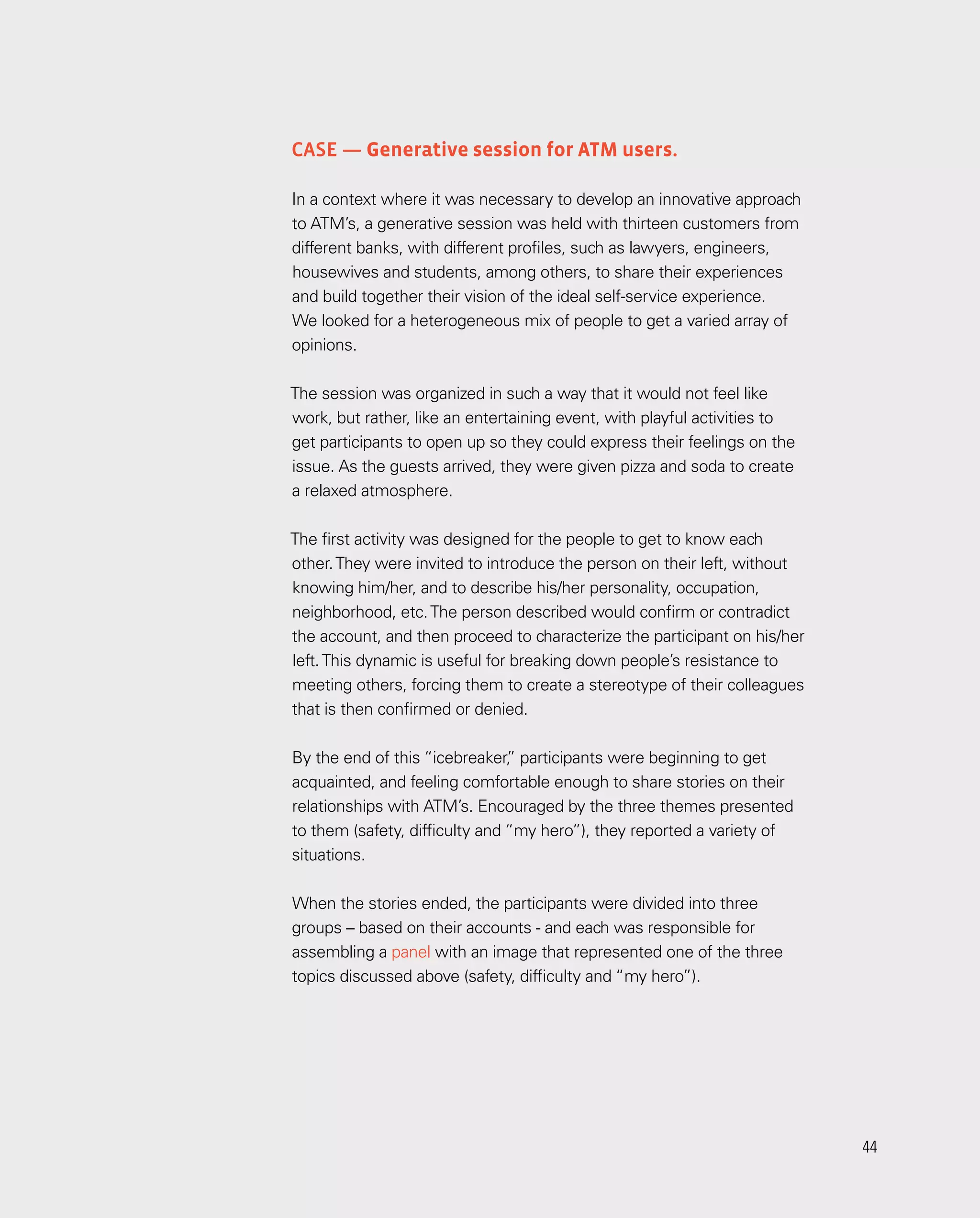 44
44
Case — Generative session for ATM users.
In a context where it was necessary to develop an innovative approach
to ATM’s, a generative session was held with thirteen customers from
different banks, with different profiles, such as lawyers, engineers,
housewives and students, among others, to share their experiences
and build together their vision of the ideal self-service experience.
We looked for a heterogeneous mix of people to get a varied array of
opinions.
The session was organized in such a way that it would not feel like
work, but rather, like an entertaining event, with playful activities to
get participants to open up so they could express their feelings on the
issue. As the guests arrived, they were given pizza and soda to create
a relaxed atmosphere.
The first activity was designed for the people to get to know each
other.They were invited to introduce the person on their left, without
knowing him/her, and to describe his/her personality, occupation,
neighborhood, etc.The person described would confirm or contradict
the account, and then proceed to characterize the participant on his/her
left.This dynamic is useful for breaking down people’s resistance to
meeting others, forcing them to create a stereotype of their colleagues
that is then confirmed or denied.
By the end of this “icebreaker,
” participants were beginning to get
acquainted, and feeling comfortable enough to share stories on their
relationships with ATM’s. Encouraged by the three themes presented
to them (safety, difficulty and “my hero”), they reported a variety of
situations.
When the stories ended, the participants were divided into three
groups – based on their accounts - and each was responsible for
assembling a panel with an image that represented one of the three
topics discussed above (safety, difficulty and “my hero”).
 