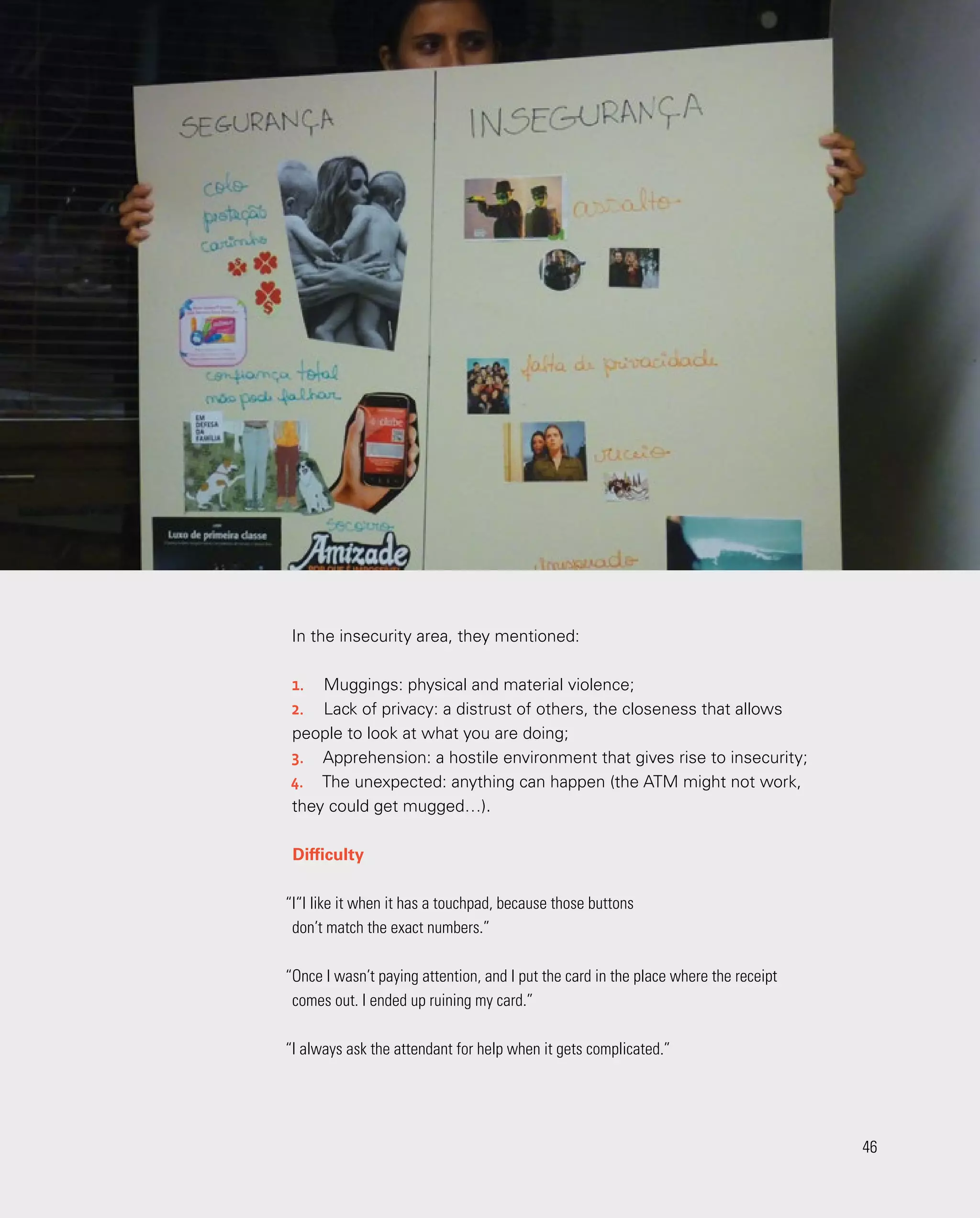 46
46
In the insecurity area, they mentioned:
1.	 Muggings: physical and material violence;
2.	 Lack of privacy: a distrust of others, the closeness that allows
people to look at what you are doing;
3.	 Apprehension: a hostile environment that gives rise to insecurity;
4.	 The unexpected: anything can happen (the ATM might not work,
they could get mugged…).
Difficulty
“I“I like it when it has a touchpad, because those buttons
don’t match the exact numbers.”
“Once I wasn’t paying attention, and I put the card in the place where the receipt
comes out. I ended up ruining my card.”
“I always ask the attendant for help when it gets complicated.”
 