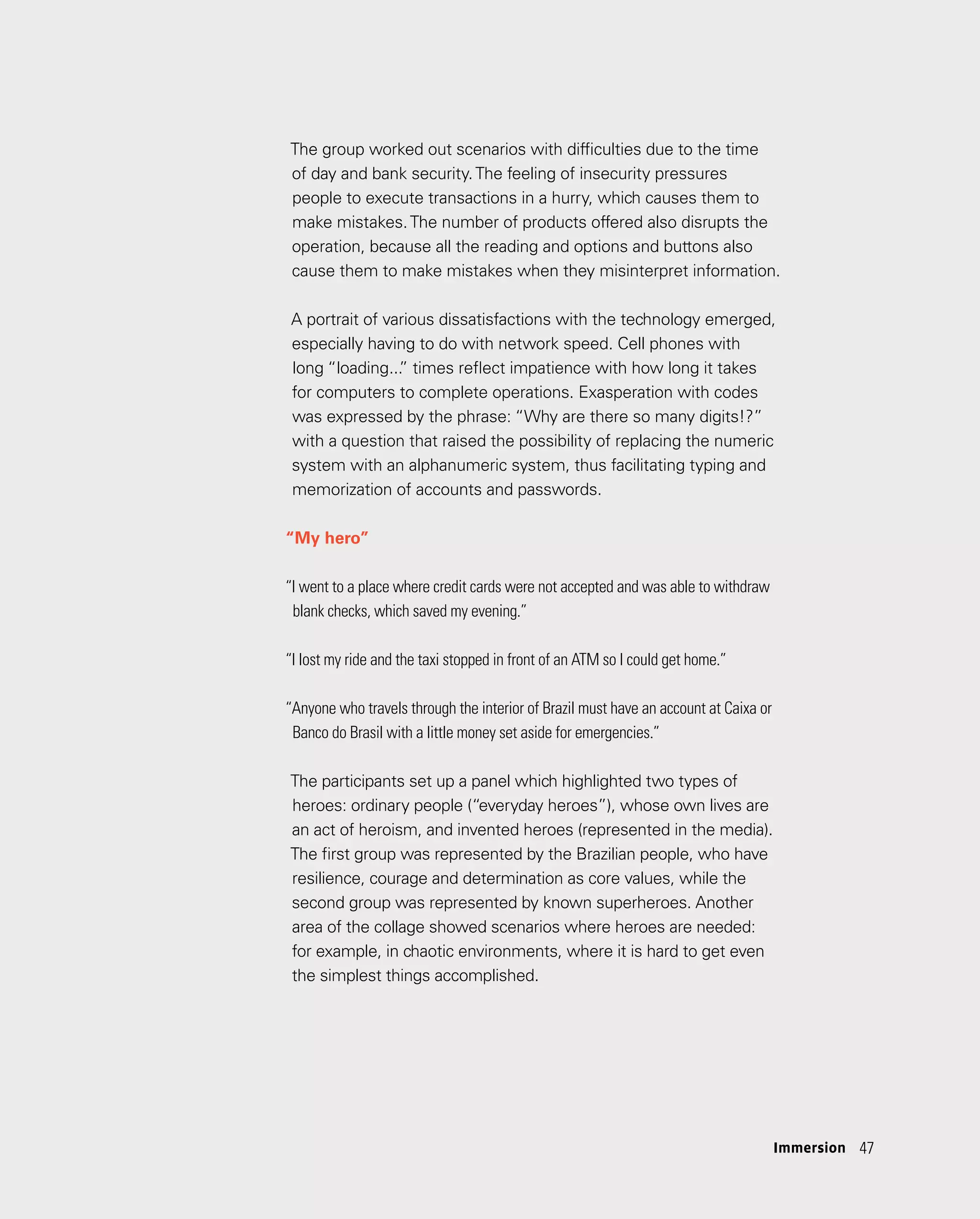 47
47
The group worked out scenarios with difficulties due to the time
of day and bank security.The feeling of insecurity pressures
people to execute transactions in a hurry, which causes them to
make mistakes.The number of products offered also disrupts the
operation, because all the reading and options and buttons also
cause them to make mistakes when they misinterpret information.
A portrait of various dissatisfactions with the technology emerged,
especially having to do with network speed. Cell phones with
long “loading...
” times reflect impatience with how long it takes
for computers to complete operations. Exasperation with codes
was expressed by the phrase: “Why are there so many digits!?”
with a question that raised the possibility of replacing the numeric
system with an alphanumeric system, thus facilitating typing and
memorization of accounts and passwords.
“My hero”
“I went to a place where credit cards were not accepted and was able to withdraw
blank checks, which saved my evening.”
“I lost my ride and the taxi stopped in front of an ATM so I could get home.”
“Anyone who travels through the interior of Brazil must have an account at Caixa or
Banco do Brasil with a little money set aside for emergencies.”
The participants set up a panel which highlighted two types of
heroes: ordinary people (“everyday heroes”), whose own lives are
an act of heroism, and invented heroes (represented in the media).
The first group was represented by the Brazilian people, who have
resilience, courage and determination as core values, while the
second group was represented by known superheroes. Another
area of the collage showed scenarios where heroes are needed:
for example, in chaotic environments, where it is hard to get even
the simplest things accomplished.
Immersion
 