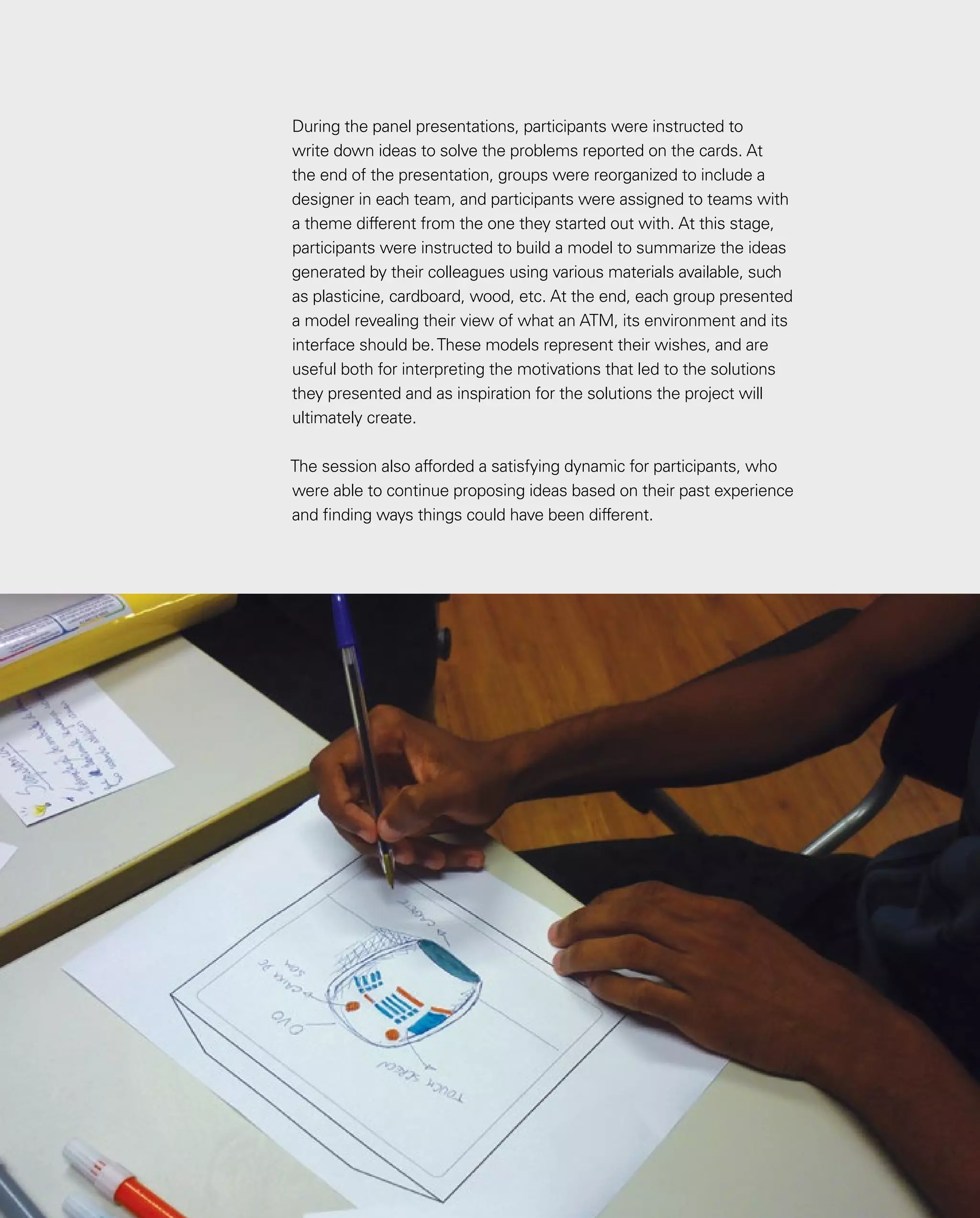 48
48
During the panel presentations, participants were instructed to
write down ideas to solve the problems reported on the cards. At
the end of the presentation, groups were reorganized to include a
designer in each team, and participants were assigned to teams with
a theme different from the one they started out with. At this stage,
participants were instructed to build a model to summarize the ideas
generated by their colleagues using various materials available, such
as plasticine, cardboard, wood, etc. At the end, each group presented
a model revealing their view of what an ATM, its environment and its
interface should be.These models represent their wishes, and are
useful both for interpreting the motivations that led to the solutions
they presented and as inspiration for the solutions the project will
ultimately create.
The session also afforded a satisfying dynamic for participants, who
were able to continue proposing ideas based on their past experience
and finding ways things could have been different.
 
