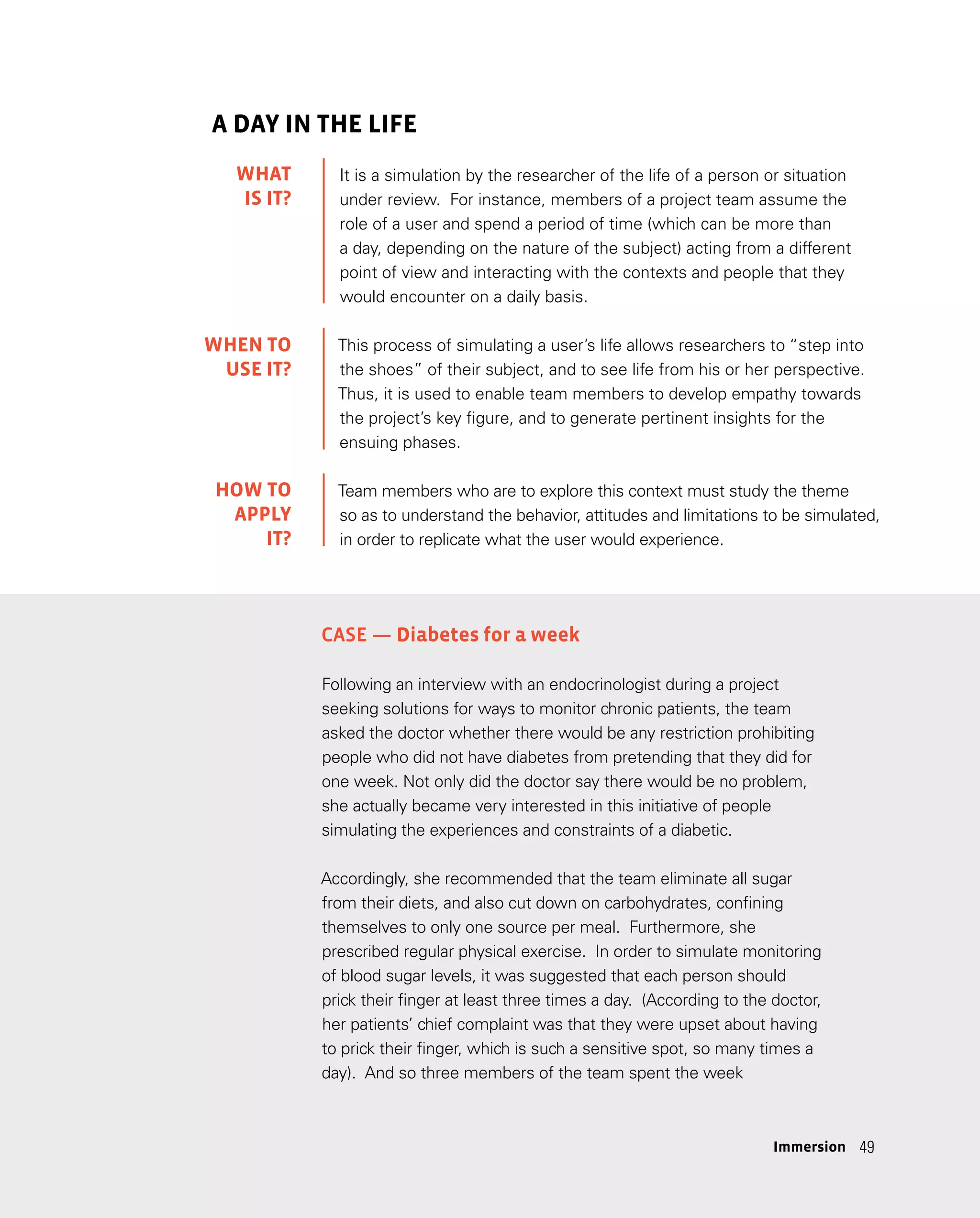 49
49
A DAY IN THE LIFE
It is a simulation by the researcher of the life of a person or situation
under review. For instance, members of a project team assume the
role of a user and spend a period of time (which can be more than
a day, depending on the nature of the subject) acting from a different
point of view and interacting with the contexts and people that they
would encounter on a daily basis.
This process of simulating a user’s life allows researchers to “step into
the shoes” of their subject, and to see life from his or her perspective.
Thus, it is used to enable team members to develop empathy towards
the project’s key figure, and to generate pertinent insights for the
ensuing phases.
Team members who are to explore this context must study the theme
so as to understand the behavior, attitudes and limitations to be simulated,
in order to replicate what the user would experience.
Case — Diabetes for a week
Following an interview with an endocrinologist during a project
seeking solutions for ways to monitor chronic patients, the team
asked the doctor whether there would be any restriction prohibiting
people who did not have diabetes from pretending that they did for
one week. Not only did the doctor say there would be no problem,
she actually became very interested in this initiative of people
simulating the experiences and constraints of a diabetic.
Accordingly, she recommended that the team eliminate all sugar
from their diets, and also cut down on carbohydrates, confining
themselves to only one source per meal. Furthermore, she
prescribed regular physical exercise. In order to simulate monitoring
of blood sugar levels, it was suggested that each person should
prick their finger at least three times a day. (According to the doctor,
her patients’ chief complaint was that they were upset about having
to prick their finger, which is such a sensitive spot, so many times a
day). And so three members of the team spent the week
WHAT
IS IT?
WHEN TO
USE IT?
HOW TO
APPLY
IT?
Immersion
 