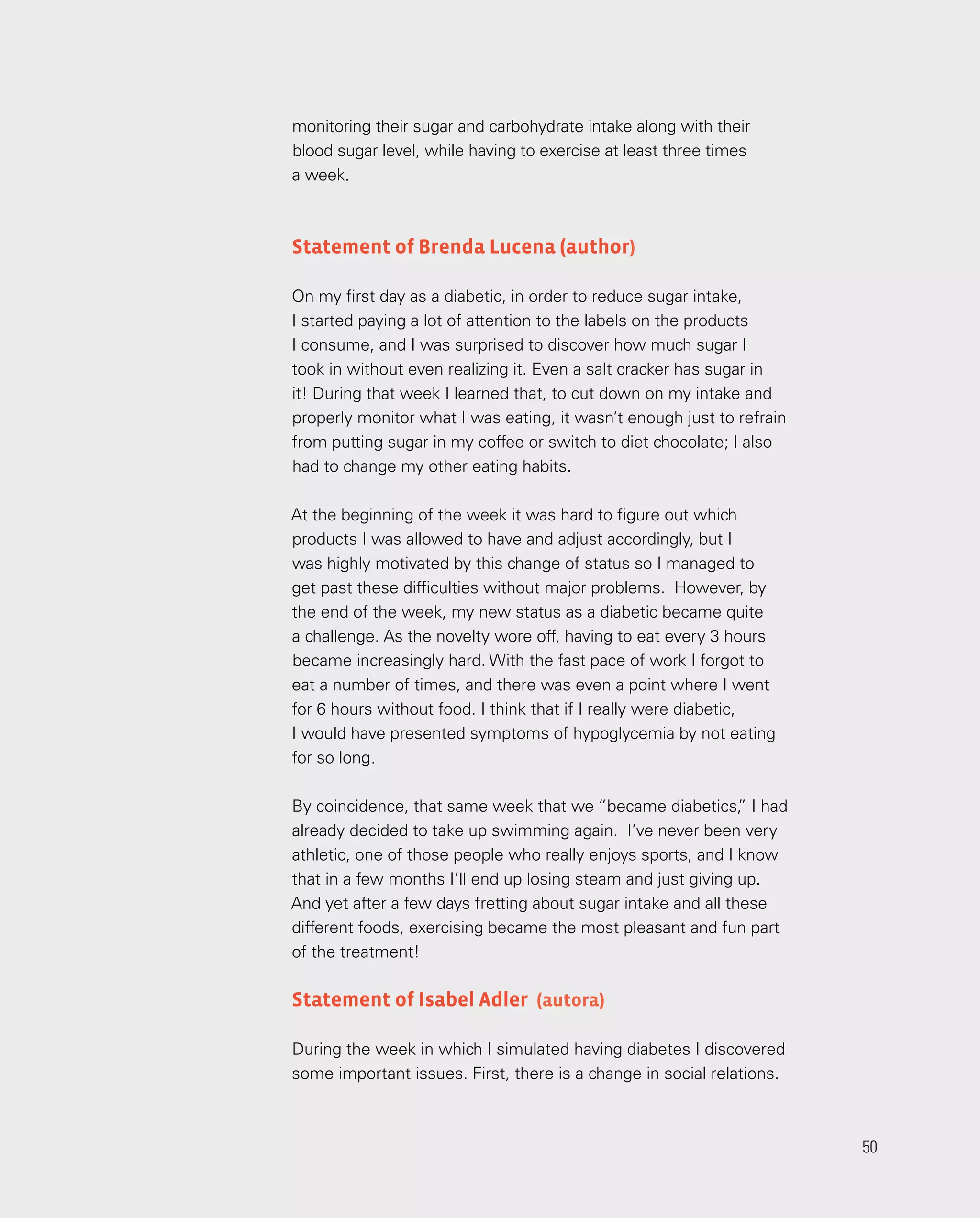 50
50
monitoring their sugar and carbohydrate intake along with their
blood sugar level, while having to exercise at least three times
a week.
Statement of Brenda Lucena (author)
On my first day as a diabetic, in order to reduce sugar intake,
I started paying a lot of attention to the labels on the products
I consume, and I was surprised to discover how much sugar I
took in without even realizing it. Even a salt cracker has sugar in
it! During that week I learned that, to cut down on my intake and
properly monitor what I was eating, it wasn’t enough just to refrain
from putting sugar in my coffee or switch to diet chocolate; I also
had to change my other eating habits.
At the beginning of the week it was hard to figure out which
products I was allowed to have and adjust accordingly, but I
was highly motivated by this change of status so I managed to
get past these difficulties without major problems. However, by
the end of the week, my new status as a diabetic became quite
a challenge. As the novelty wore off, having to eat every 3 hours
became increasingly hard. With the fast pace of work I forgot to
eat a number of times, and there was even a point where I went
for 6 hours without food. I think that if I really were diabetic,
I would have presented symptoms of hypoglycemia by not eating
for so long.
By coincidence, that same week that we “became diabetics,
” I had
already decided to take up swimming again. I’ve never been very
athletic, one of those people who really enjoys sports, and I know
that in a few months I’ll end up losing steam and just giving up.
And yet after a few days fretting about sugar intake and all these
different foods, exercising became the most pleasant and fun part
of the treatment!
Statement of Isabel Adler (autora)
During the week in which I simulated having diabetes I discovered
some important issues. First, there is a change in social relations.
 