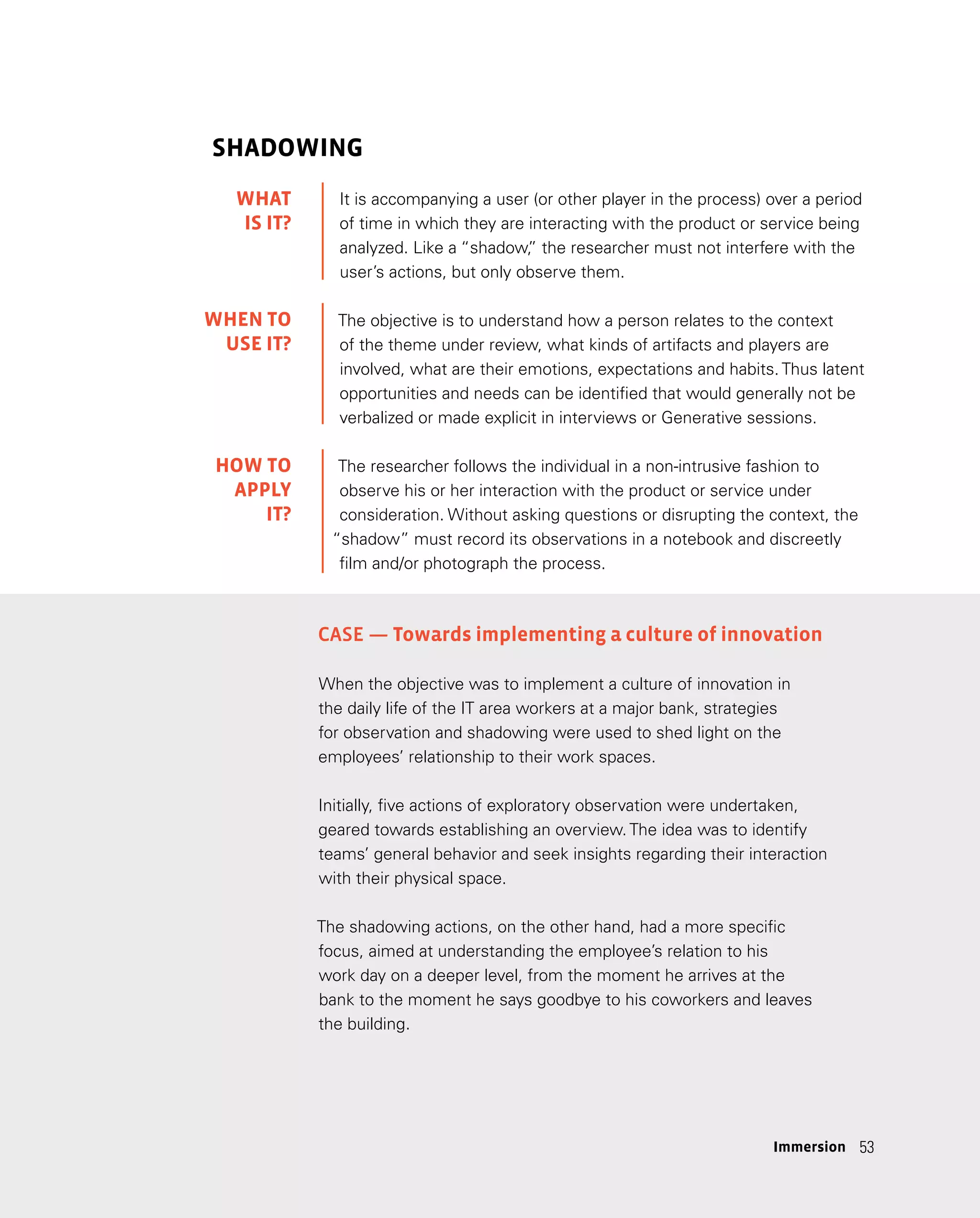 53
53
SHADOWING
It is accompanying a user (or other player in the process) over a period
of time in which they are interacting with the product or service being
analyzed. Like a “shadow,
” the researcher must not interfere with the
user’s actions, but only observe them.
The objective is to understand how a person relates to the context
of the theme under review, what kinds of artifacts and players are
involved, what are their emotions, expectations and habits. Thus latent
opportunities and needs can be identified that would generally not be
verbalized or made explicit in interviews or Generative sessions.
The researcher follows the individual in a non-intrusive fashion to
observe his or her interaction with the product or service under
consideration. Without asking questions or disrupting the context, the
“shadow” must record its observations in a notebook and discreetly
film and/or photograph the process.
Case — Towards implementing a culture of innovation
When the objective was to implement a culture of innovation in
the daily life of the IT area workers at a major bank, strategies
for observation and shadowing were used to shed light on the
employees’ relationship to their work spaces.
Initially, five actions of exploratory observation were undertaken,
geared towards establishing an overview. The idea was to identify
teams’ general behavior and seek insights regarding their interaction
with their physical space.
The shadowing actions, on the other hand, had a more specific
focus, aimed at understanding the employee’s relation to his
work day on a deeper level, from the moment he arrives at the
bank to the moment he says goodbye to his coworkers and leaves
the building.
WHAT
IS IT?
WHEN TO
USE IT?
HOW TO
APPLY
IT?
Immersion
 