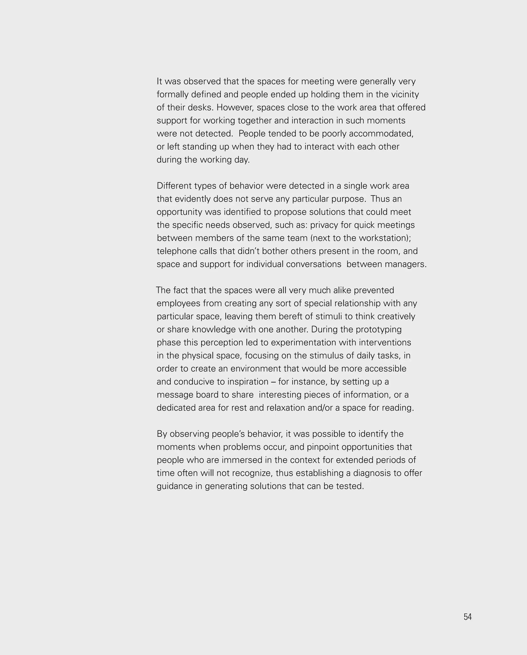54
54
It was observed that the spaces for meeting were generally very
formally defined and people ended up holding them in the vicinity
of their desks. However, spaces close to the work area that offered
support for working together and interaction in such moments
were not detected. People tended to be poorly accommodated,
or left standing up when they had to interact with each other
during the working day.
Different types of behavior were detected in a single work area
that evidently does not serve any particular purpose. Thus an
opportunity was identified to propose solutions that could meet
the specific needs observed, such as: privacy for quick meetings
between members of the same team (next to the workstation);
telephone calls that didn’t bother others present in the room, and
space and support for individual conversations between managers.
The fact that the spaces were all very much alike prevented
employees from creating any sort of special relationship with any
particular space, leaving them bereft of stimuli to think creatively
or share knowledge with one another. During the prototyping
phase this perception led to experimentation with interventions
in the physical space, focusing on the stimulus of daily tasks, in
order to create an environment that would be more accessible
and conducive to inspiration – for instance, by setting up a
message board to share interesting pieces of information, or a
dedicated area for rest and relaxation and/or a space for reading.
By observing people’s behavior, it was possible to identify the
moments when problems occur, and pinpoint opportunities that
people who are immersed in the context for extended periods of
time often will not recognize, thus establishing a diagnosis to offer
guidance in generating solutions that can be tested.
 