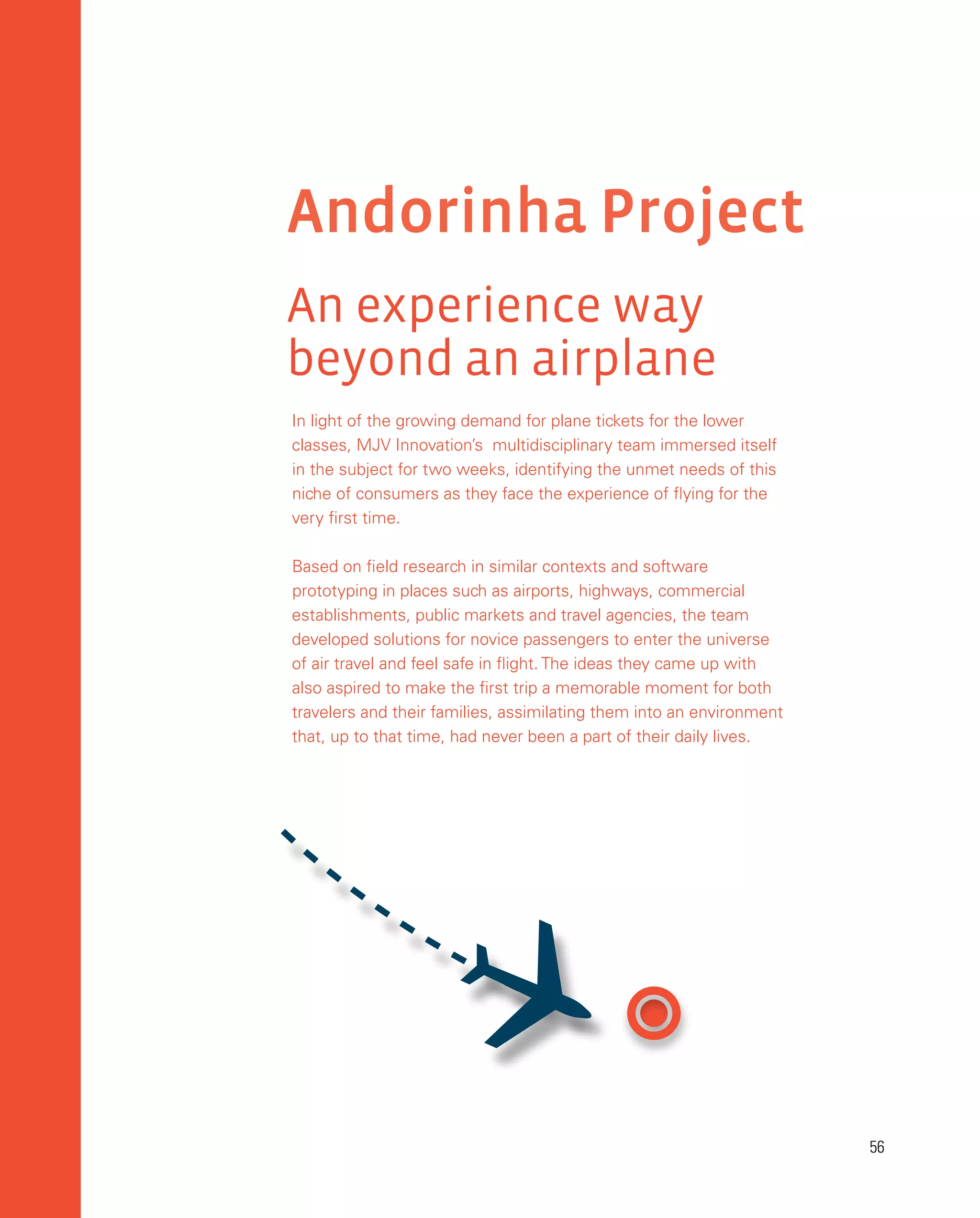 56
56
Andorinha Project
An experience way
beyond an airplane
In light of the growing demand for plane tickets for the lower
classes, MJV Innovation’s multidisciplinary team immersed itself
in the subject for two weeks, identifying the unmet needs of this
niche of consumers as they face the experience of flying for the
very first time.
Based on field research in similar contexts and software
prototyping in places such as airports, highways, commercial
establishments, public markets and travel agencies, the team
developed solutions for novice passengers to enter the universe
of air travel and feel safe in flight. The ideas they came up with
also aspired to make the first trip a memorable moment for both
travelers and their families, assimilating them into an environment
that, up to that time, had never been a part of their daily lives.

 