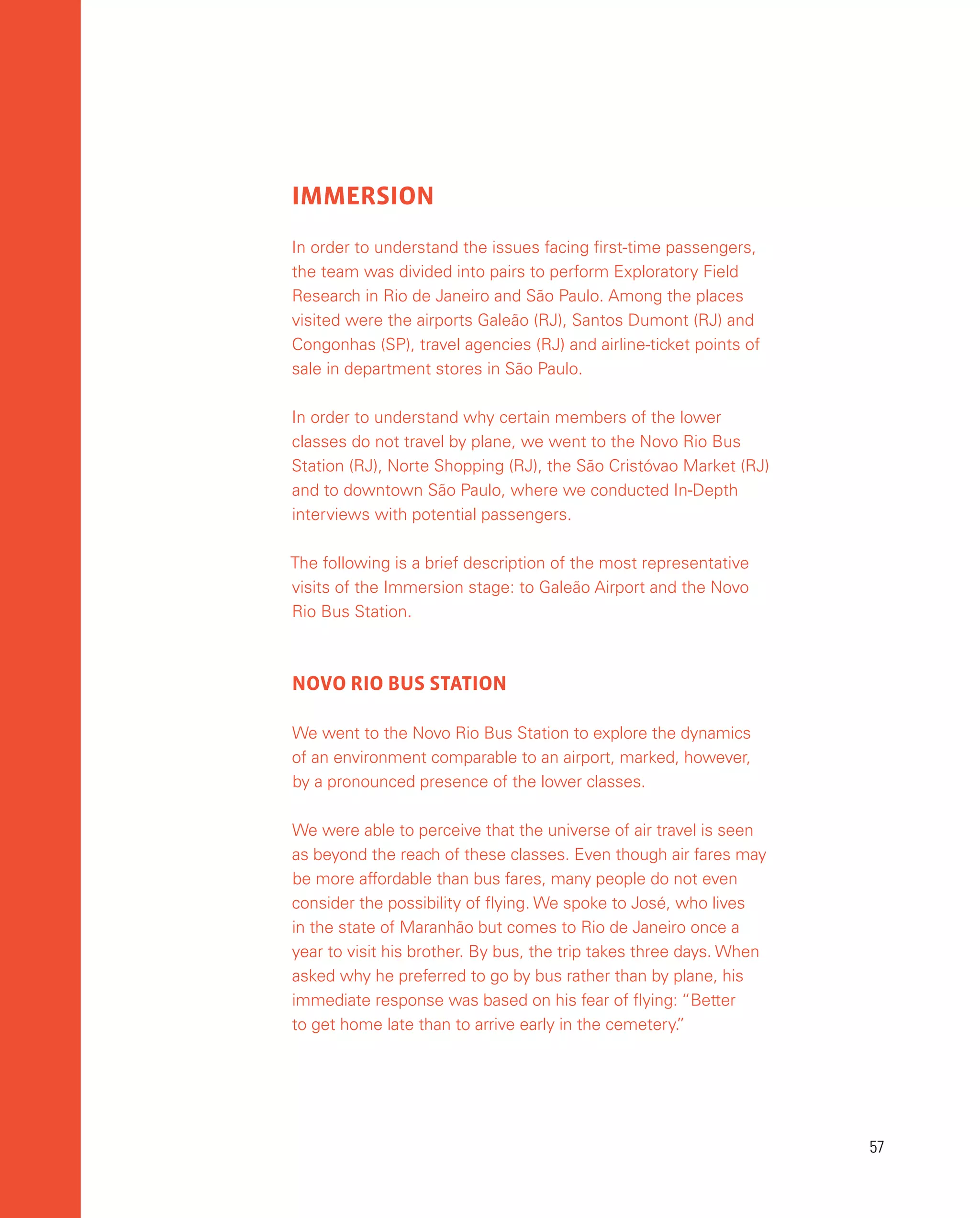 57
57
IMMERSION
In order to understand the issues facing first-time passengers,
the team was divided into pairs to perform Exploratory Field
Research in Rio de Janeiro and São Paulo. Among the places
visited were the airports Galeão (RJ), Santos Dumont (RJ) and
Congonhas (SP), travel agencies (RJ) and airline-ticket points of
sale in department stores in São Paulo.
In order to understand why certain members of the lower
classes do not travel by plane, we went to the Novo Rio Bus
Station (RJ), Norte Shopping (RJ), the São Cristóvao Market (RJ)
and to downtown São Paulo, where we conducted In-Depth
interviews with potential passengers.
The following is a brief description of the most representative
visits of the Immersion stage: to Galeão Airport and the Novo
Rio Bus Station.
NOVO RIO BUS STATION
We went to the Novo Rio Bus Station to explore the dynamics
of an environment comparable to an airport, marked, however,
by a pronounced presence of the lower classes.
We were able to perceive that the universe of air travel is seen
as beyond the reach of these classes. Even though air fares may
be more affordable than bus fares, many people do not even
consider the possibility of flying. We spoke to José, who lives
in the state of Maranhão but comes to Rio de Janeiro once a
year to visit his brother. By bus, the trip takes three days. When
asked why he preferred to go by bus rather than by plane, his
immediate response was based on his fear of flying: “Better
to get home late than to arrive early in the cemetery.
”
 