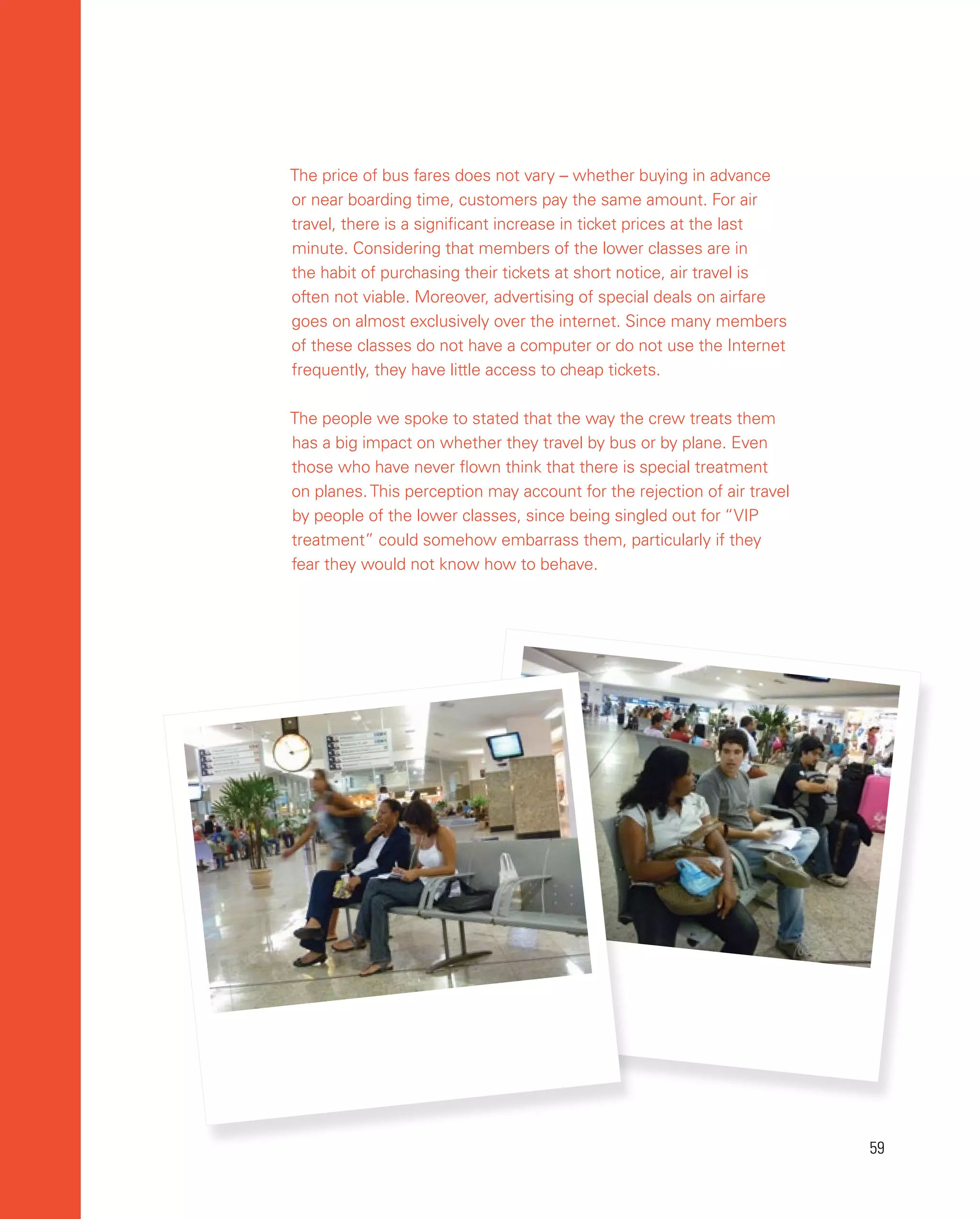 59
59
The price of bus fares does not vary – whether buying in advance
or near boarding time, customers pay the same amount. For air
travel, there is a significant increase in ticket prices at the last
minute. Considering that members of the lower classes are in
the habit of purchasing their tickets at short notice, air travel is
often not viable. Moreover, advertising of special deals on airfare
goes on almost exclusively over the internet. Since many members
of these classes do not have a computer or do not use the Internet
frequently, they have little access to cheap tickets.
The people we spoke to stated that the way the crew treats them
has a big impact on whether they travel by bus or by plane. Even
those who have never flown think that there is special treatment
on planes.This perception may account for the rejection of air travel
by people of the lower classes, since being singled out for “VIP
treatment” could somehow embarrass them, particularly if they
fear they would not know how to behave.
 