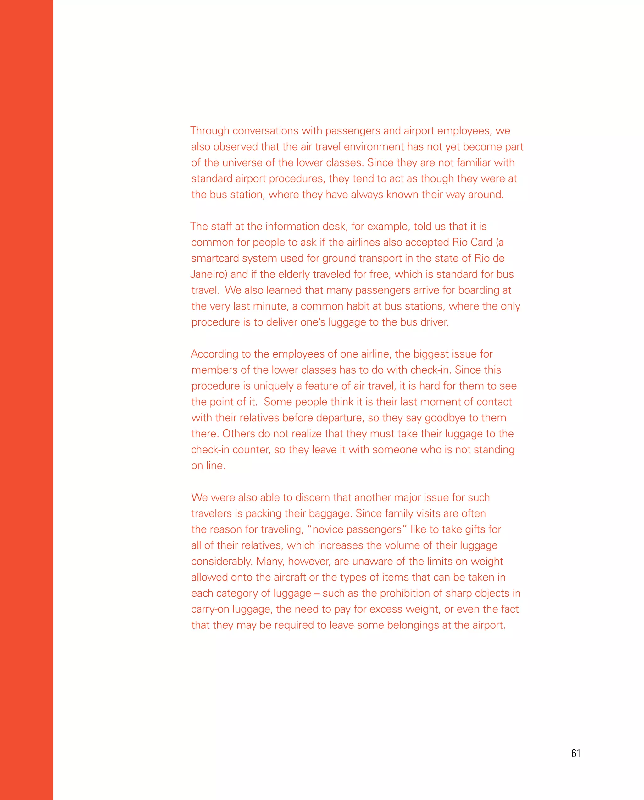 61
61
Through conversations with passengers and airport employees, we
also observed that the air travel environment has not yet become part
of the universe of the lower classes. Since they are not familiar with
standard airport procedures, they tend to act as though they were at
the bus station, where they have always known their way around.
The staff at the information desk, for example, told us that it is
common for people to ask if the airlines also accepted Rio Card (a
smartcard system used for ground transport in the state of Rio de
Janeiro) and if the elderly traveled for free, which is standard for bus
travel. We also learned that many passengers arrive for boarding at
the very last minute, a common habit at bus stations, where the only
procedure is to deliver one’s luggage to the bus driver.
According to the employees of one airline, the biggest issue for
members of the lower classes has to do with check-in. Since this
procedure is uniquely a feature of air travel, it is hard for them to see
the point of it. Some people think it is their last moment of contact
with their relatives before departure, so they say goodbye to them
there. Others do not realize that they must take their luggage to the
check-in counter, so they leave it with someone who is not standing
on line.
We were also able to discern that another major issue for such
travelers is packing their baggage. Since family visits are often
the reason for traveling, “novice passengers” like to take gifts for
all of their relatives, which increases the volume of their luggage
considerably. Many, however, are unaware of the limits on weight
allowed onto the aircraft or the types of items that can be taken in
each category of luggage – such as the prohibition of sharp objects in
carry-on luggage, the need to pay for excess weight, or even the fact
that they may be required to leave some belongings at the airport.
 