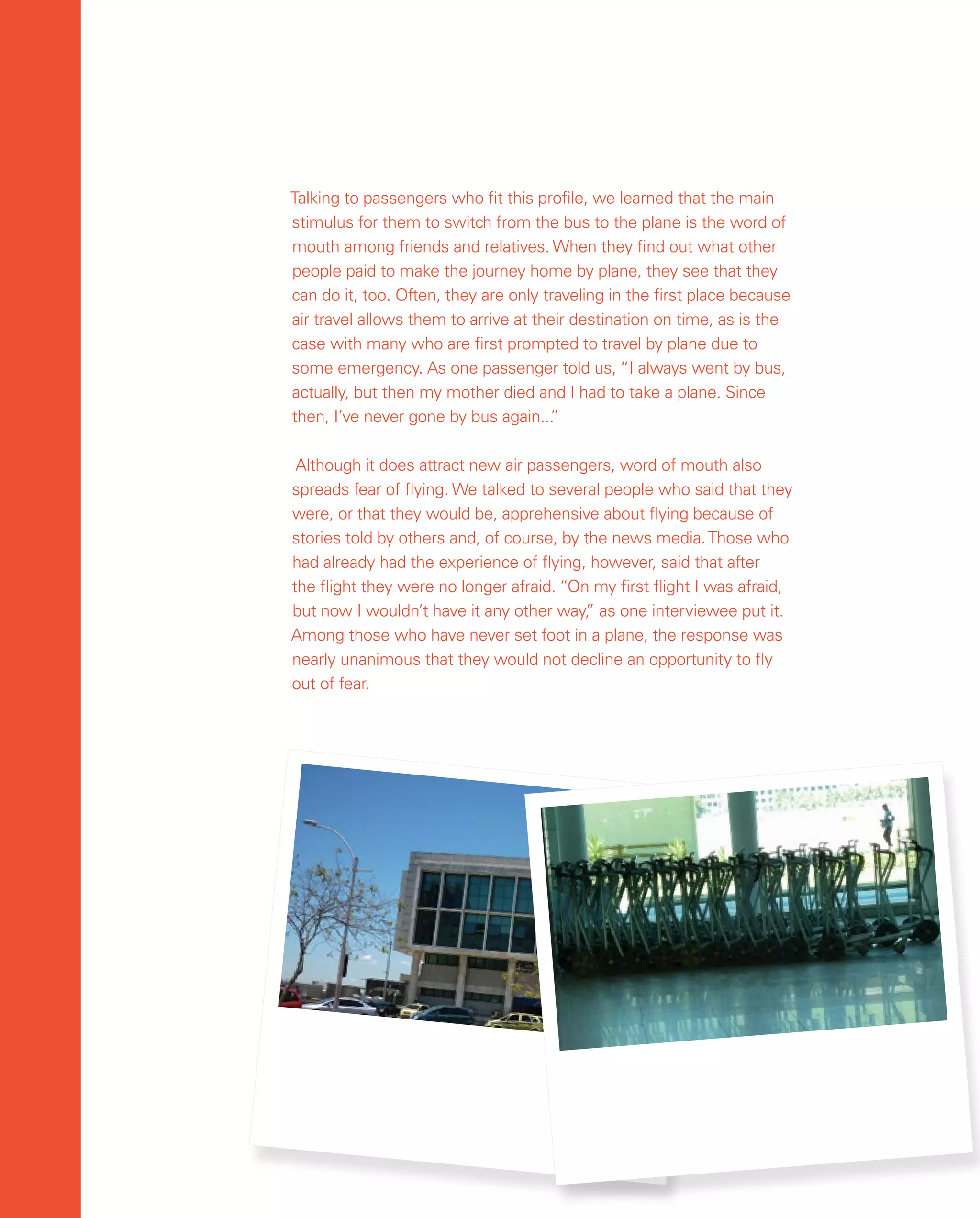 62
62
Talking to passengers who fit this profile, we learned that the main
stimulus for them to switch from the bus to the plane is the word of
mouth among friends and relatives. When they find out what other
people paid to make the journey home by plane, they see that they
can do it, too. Often, they are only traveling in the first place because
air travel allows them to arrive at their destination on time, as is the
case with many who are first prompted to travel by plane due to
some emergency. As one passenger told us, “I always went by bus,
actually, but then my mother died and I had to take a plane. Since
then, I’ve never gone by bus again...
”
Although it does attract new air passengers, word of mouth also
spreads fear of flying. We talked to several people who said that they
were, or that they would be, apprehensive about flying because of
stories told by others and, of course, by the news media.Those who
had already had the experience of flying, however, said that after
the flight they were no longer afraid. “On my first flight I was afraid,
but now I wouldn’t have it any other way,
” as one interviewee put it.
Among those who have never set foot in a plane, the response was
nearly unanimous that they would not decline an opportunity to fly
out of fear.
 
