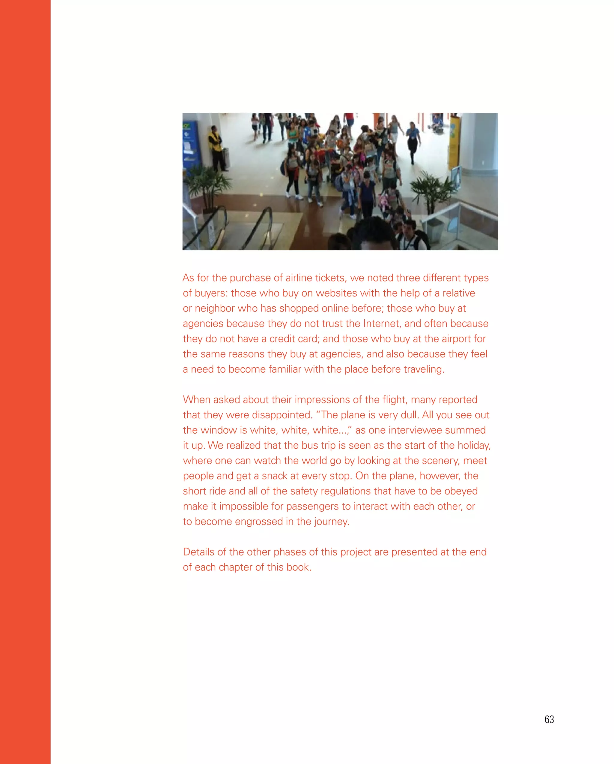 63
63
As for the purchase of airline tickets, we noted three different types
of buyers: those who buy on websites with the help of a relative
or neighbor who has shopped online before; those who buy at
agencies because they do not trust the Internet, and often because
they do not have a credit card; and those who buy at the airport for
the same reasons they buy at agencies, and also because they feel
a need to become familiar with the place before traveling.
When asked about their impressions of the flight, many reported
that they were disappointed. “The plane is very dull. All you see out
the window is white, white, white...,
” as one interviewee summed
it up. We realized that the bus trip is seen as the start of the holiday,
where one can watch the world go by looking at the scenery, meet
people and get a snack at every stop. On the plane, however, the
short ride and all of the safety regulations that have to be obeyed
make it impossible for passengers to interact with each other, or
to become engrossed in the journey.
Details of the other phases of this project are presented at the end
of each chapter of this book.
 