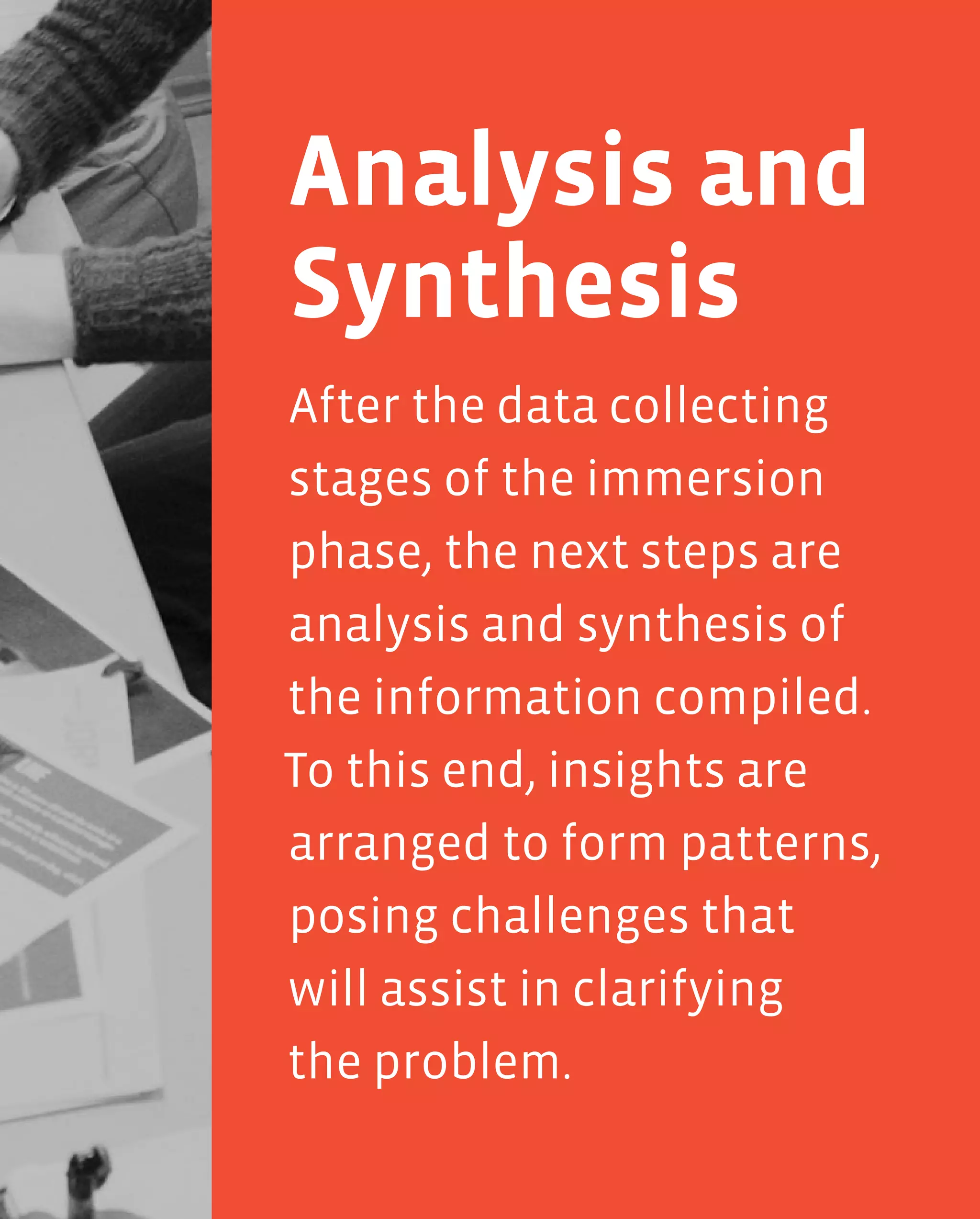 65
After the data collecting
stages of the immersion
phase, the next steps are
analysis and synthesis of
the information compiled.
To this end, insights are
arranged to form patterns,
posing challenges that
will assist in clarifying
the problem.
Analysis and
Synthesis
 