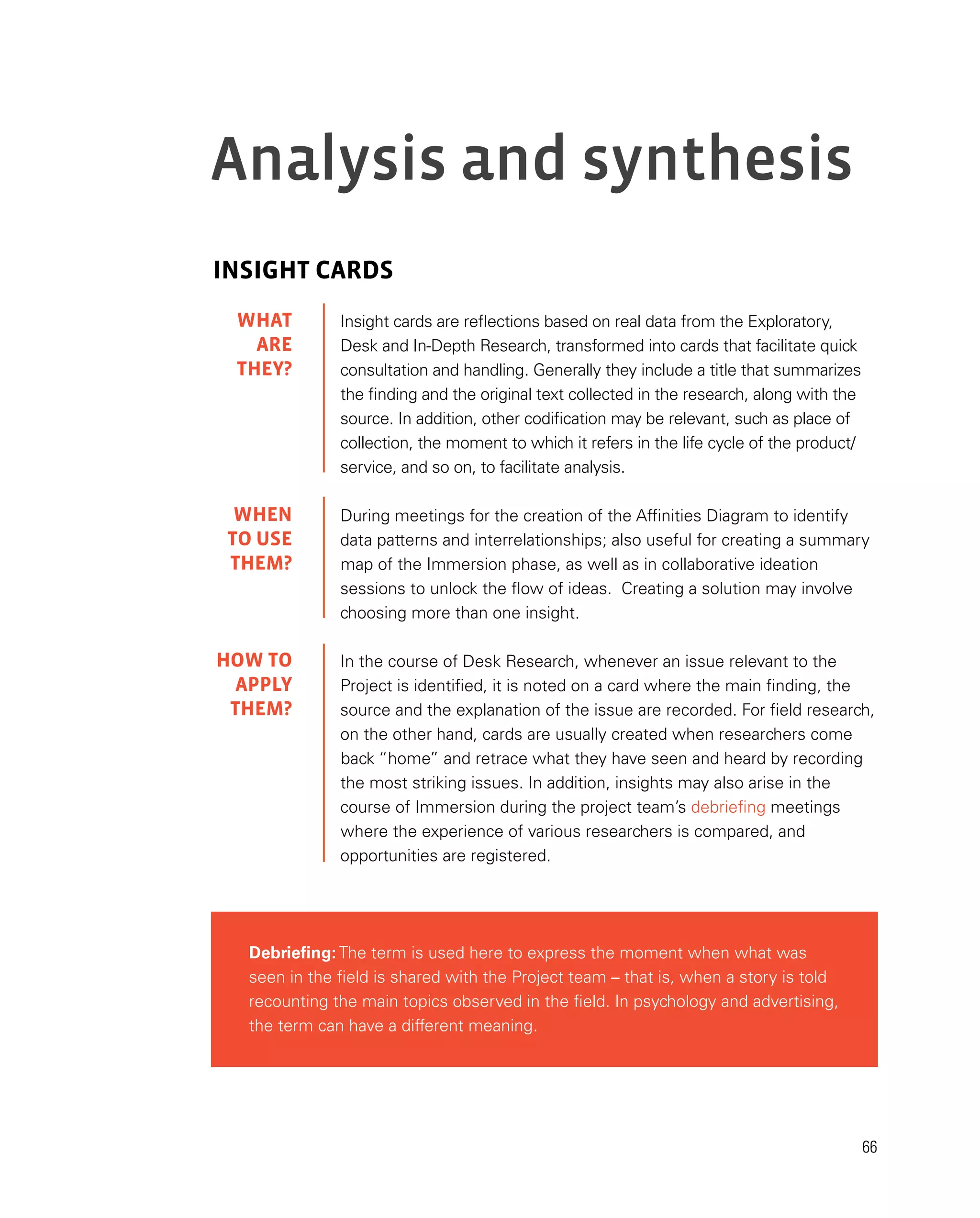 66
Analysis and synthesis
INSIGHT CARDS
Insight cards are reflections based on real data from the Exploratory,
Desk and In-Depth Research, transformed into cards that facilitate quick
consultation and handling. Generally they include a title that summarizes
the finding and the original text collected in the research, along with the
source. In addition, other codification may be relevant, such as place of
collection, the moment to which it refers in the life cycle of the product/
service, and so on, to facilitate analysis.
During meetings for the creation of the Affinities Diagram to identify
data patterns and interrelationships; also useful for creating a summary
map of the Immersion phase, as well as in collaborative ideation
sessions to unlock the flow of ideas. Creating a solution may involve
choosing more than one insight.
In the course of Desk Research, whenever an issue relevant to the
Project is identified, it is noted on a card where the main finding, the
source and the explanation of the issue are recorded. For field research,
on the other hand, cards are usually created when researchers come
back “home” and retrace what they have seen and heard by recording
the most striking issues. In addition, insights may also arise in the
course of Immersion during the project team’s debriefing meetings
where the experience of various researchers is compared, and
opportunities are registered.
Debriefing: The term is used here to express the moment when what was
seen in the field is shared with the Project team – that is, when a story is told
recounting the main topics observed in the field. In psychology and advertising,
the term can have a different meaning.
WHAT
are
they?
WHEN
TO USE
them?
HOW TO
APPLY
them?
 