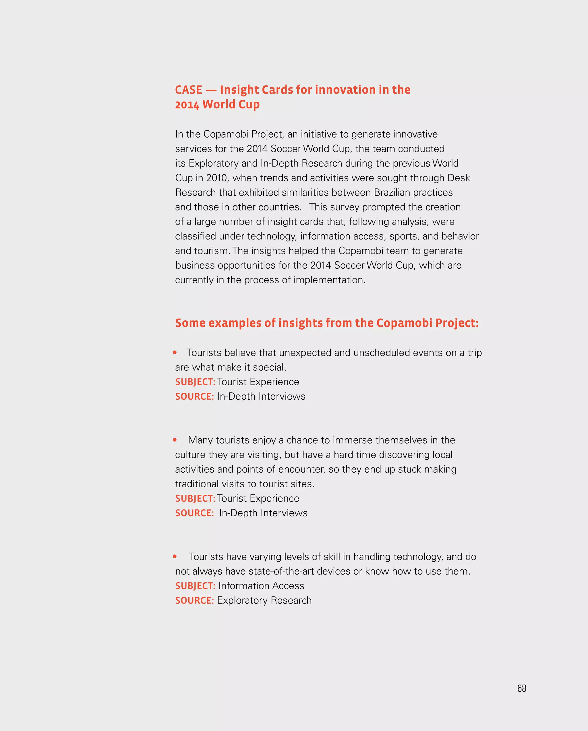 68
68
•	 Tourists believe that unexpected and unscheduled events on a trip
are what make it special.
subject: Tourist Experience
SOURCE: In-Depth Interviews
•	 Many tourists enjoy a chance to immerse themselves in the
culture they are visiting, but have a hard time discovering local
activities and points of encounter, so they end up stuck making
traditional visits to tourist sites.
subject: Tourist Experience
source: In-Depth Interviews
•	 Tourists have varying levels of skill in handling technology, and do
not always have state-of-the-art devices or know how to use them.
subject: Information Access
source: Exploratory Research
Case — Insight Cards for innovation in the
2014 World Cup
In the Copamobi Project, an initiative to generate innovative
services for the 2014 Soccer World Cup, the team conducted
its Exploratory and In-Depth Research during the previous World
Cup in 2010, when trends and activities were sought through Desk
Research that exhibited similarities between Brazilian practices
and those in other countries. This survey prompted the creation
of a large number of insight cards that, following analysis, were
classified under technology, information access, sports, and behavior
and tourism.The insights helped the Copamobi team to generate
business opportunities for the 2014 Soccer World Cup, which are
currently in the process of implementation.
Some examples of insights from the Copamobi Project:
 