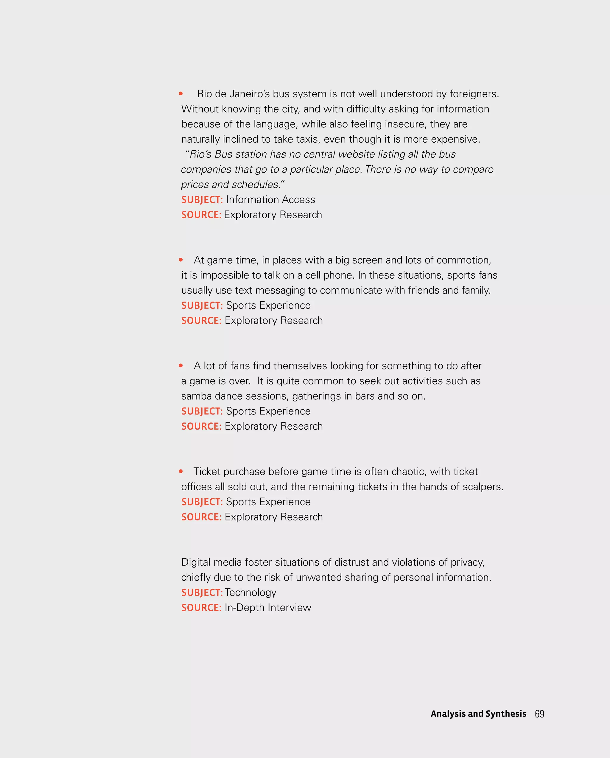69
69
Analysis and Synthesis
•	 Rio de Janeiro’s bus system is not well understood by foreigners.
Without knowing the city, and with difficulty asking for information
because of the language, while also feeling insecure, they are
naturally inclined to take taxis, even though it is more expensive.
“Rio’s Bus station has no central website listing all the bus
companies that go to a particular place. There is no way to compare
prices and schedules.
”
subject: Information Access
source: Exploratory Research
•	 At game time, in places with a big screen and lots of commotion,
it is impossible to talk on a cell phone. In these situations, sports fans
usually use text messaging to communicate with friends and family.
subject: Sports Experience
source: Exploratory Research
­­
•	 A lot of fans find themselves looking for something to do after
a game is over. It is quite common to seek out activities such as
samba dance sessions, gatherings in bars and so on.
subject: Sports Experience
source: Exploratory Research
•	 Ticket purchase before game time is often chaotic, with ticket
offices all sold out, and the remaining tickets in the hands of scalpers.
subject: Sports Experience
source: Exploratory Research
Digital media foster situations of distrust and violations of privacy,
chiefly due to the risk of unwanted sharing of personal information.
subject: Technology
source: In-Depth Interview
 
