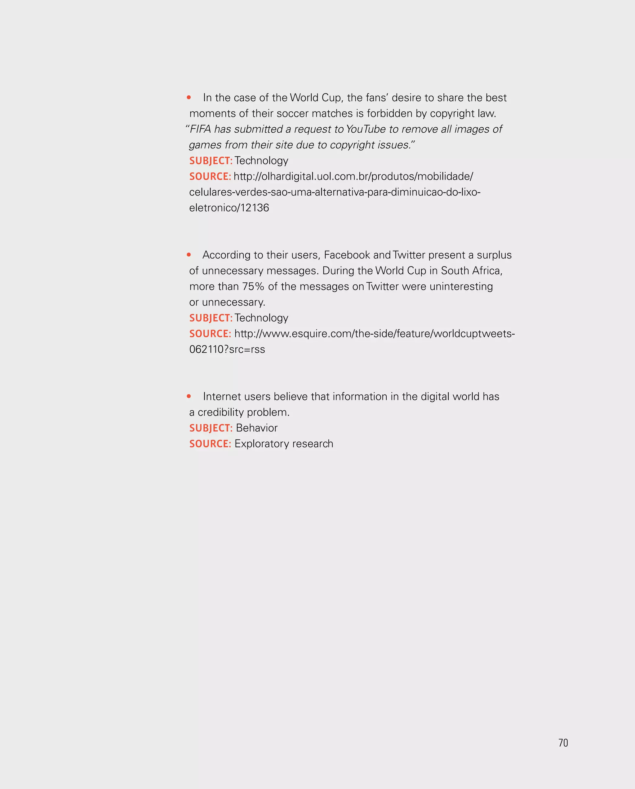70
70
•	 In the case of the World Cup, the fans’ desire to share the best
moments of their soccer matches is forbidden by copyright law.
“FIFA has submitted a request to YouTube to remove all images of
games from their site due to copyright issues.
”
subject: Technology
source: http://olhardigital.uol.com.br/produtos/mobilidade/
celulares-verdes-sao-uma-alternativa-para-diminuicao-do-lixo-
eletronico/12136
•	 According to their users, Facebook and Twitter present a surplus
of unnecessary messages. During the World Cup in South Africa,
more than 75% of the messages on Twitter were uninteresting
or unnecessary.
subject: Technology
source: http://www.esquire.com/the-side/feature/world­cuptweets-
062110?src=rss
•	 Internet users believe that information in the digital world has
a credibility problem.
subject: Behavior
source: Exploratory research
 