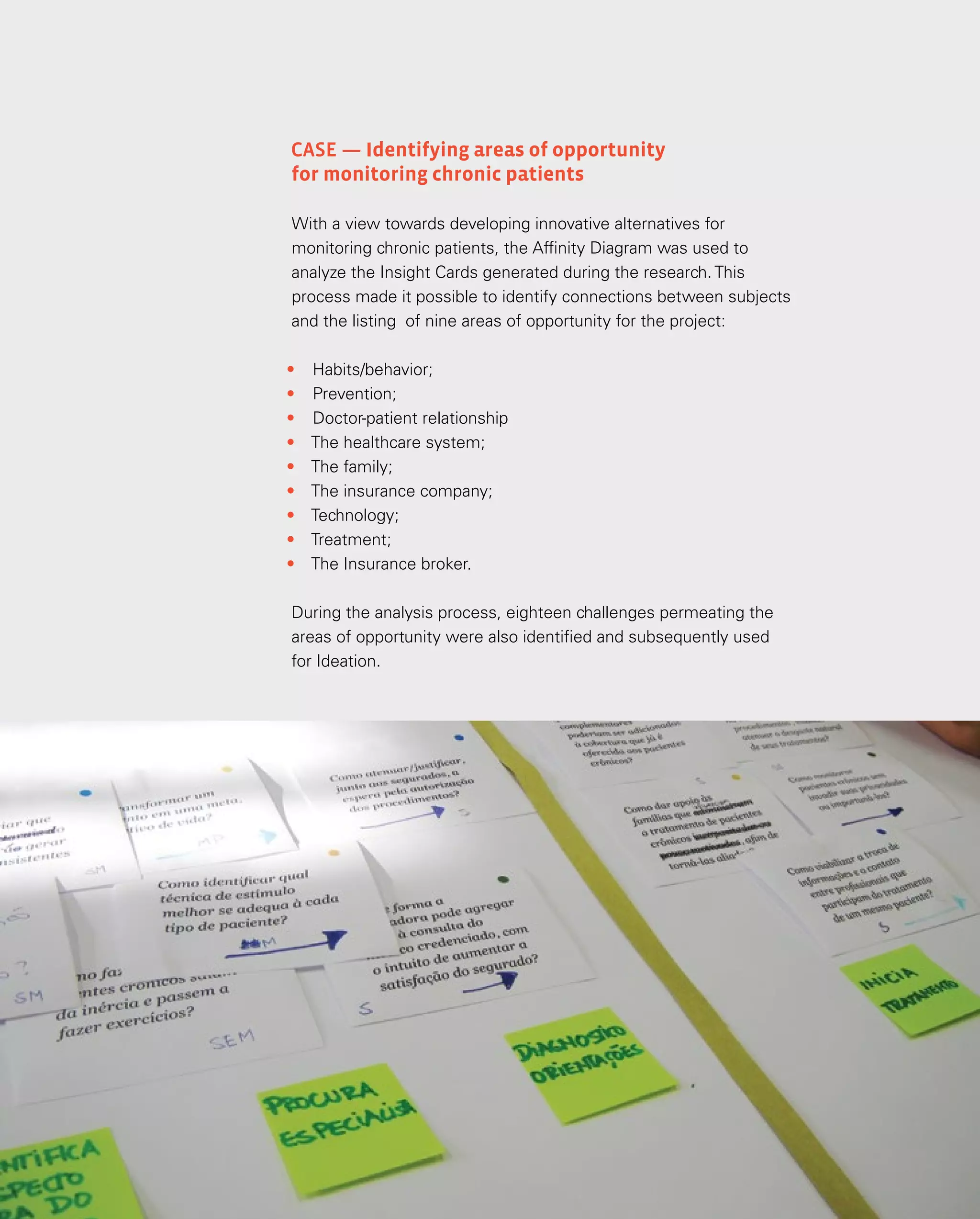 73
73
Análise e síntese
Case — Identifying areas of opportunity
for monitoring chronic patients
With a view towards developing innovative alternatives for
monitoring chronic patients, the Affinity Diagram was used to
analyze the Insight Cards generated during the research. This
process made it possible to identify connections between subjects
and the listing of nine areas of opportunity for the project:
•	 Habits/behavior;
•	 Prevention;
•	 Doctor-patient relationship
•	 The healthcare system;
•	 The family;
•	 The insurance company;
•	 Technology;
•	 Treatment;
•	 The Insurance broker.
During the analysis process, eighteen challenges permeating the
areas of opportunity were also identified and subsequently used
for Ideation.
 