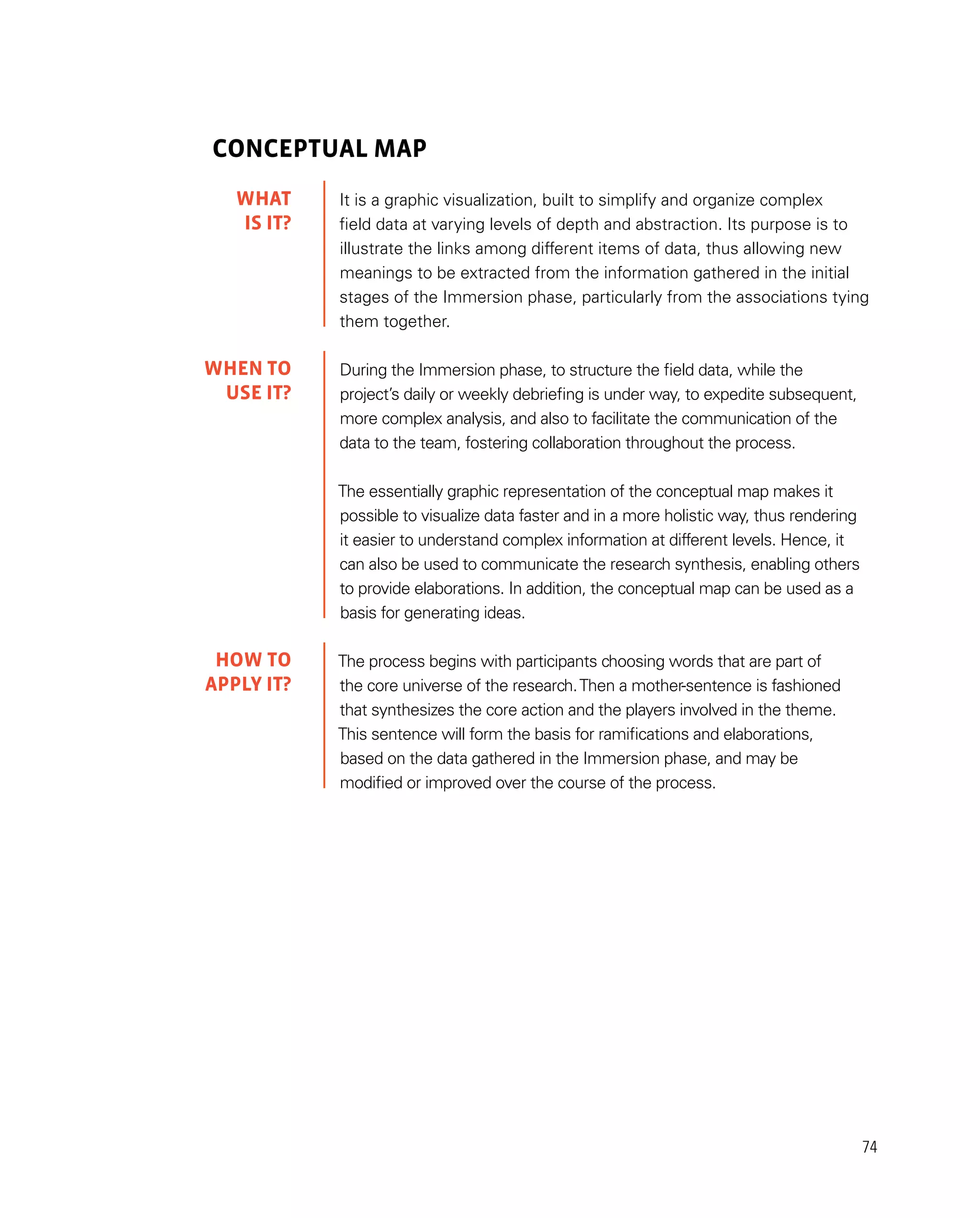 74
CONCEPTUAL MAP
It is a graphic visualization, built to simplify and organize complex
field data at varying levels of depth and abstraction. Its purpose is to
illustrate the links among different items of data, thus allowing new
meanings to be extracted from the information gathered in the initial
stages of the Immersion phase, particularly from the associations tying
them together.
During the Immersion phase, to structure the field data, while the
project’s daily or weekly debriefing is under way, to expedite subsequent,
more complex analysis, and also to facilitate the communication of the
data to the team, fostering collaboration throughout the process.
The essentially graphic representation of the conceptual map makes it
possible to visualize data faster and in a more holistic way, thus rendering
it easier to understand complex information at different levels. Hence, it
can also be used to communicate the research synthesis, enabling others
to provide elaborations. In addition, the conceptual map can be used as a
basis for generating ideas.
The process begins with participants choosing words that are part of
the core universe of the research.Then a mother-sentence is fashioned
that synthesizes the core action and the players involved in the theme.
This sentence will form the basis for ramifications and elaborations,
based on the data gathered in the Immersion phase, and may be
modified or improved over the course of the process.
WHAT
IS IT?
WHEN TO
USE it?
HOW TO
APPLY it?
 