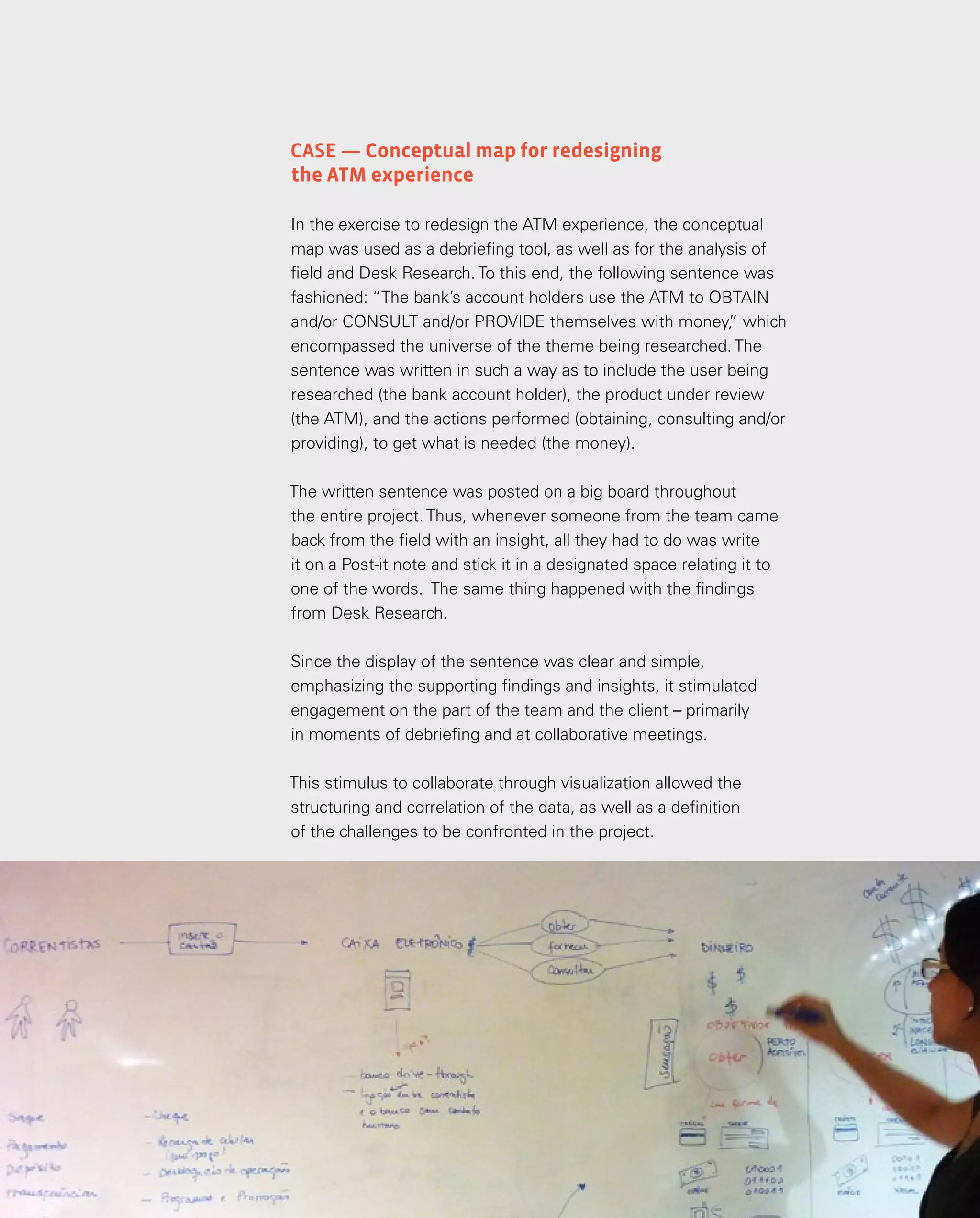 75
75
Análise e síntese
Case — Conceptual map for redesigning
the ATM experience
In the exercise to redesign the ATM experience, the conceptual
map was used as a debriefing tool, as well as for the analysis of
field and Desk Research. To this end, the following sentence was
fashioned: “The bank’s account holders use the ATM to OBTAIN
and/or CONSULT and/or PROVIDE themselves with money,
” which
encompassed the universe of the theme being researched. The
sentence was written in such a way as to include the user being
researched (the bank account holder), the product under review
(the ATM), and the actions performed (obtaining, consulting and/or
providing), to get what is needed (the money).
The written sentence was posted on a big board throughout
the entire project. Thus, whenever someone from the team came
back from the field with an insight, all they had to do was write
it on a Post-it note and stick it in a designated space relating it to
one of the words. The same thing happened with the findings
from Desk Research.
Since the display of the sentence was clear and simple,
emphasizing the supporting findings and insights, it stimulated
engagement on the part of the team and the client – primarily
in moments of debriefing and at collaborative meetings.
This stimulus to collaborate through visualization allowed the
structuring and correlation of the data, as well as a definition
of the challenges to be confronted in the project.
 