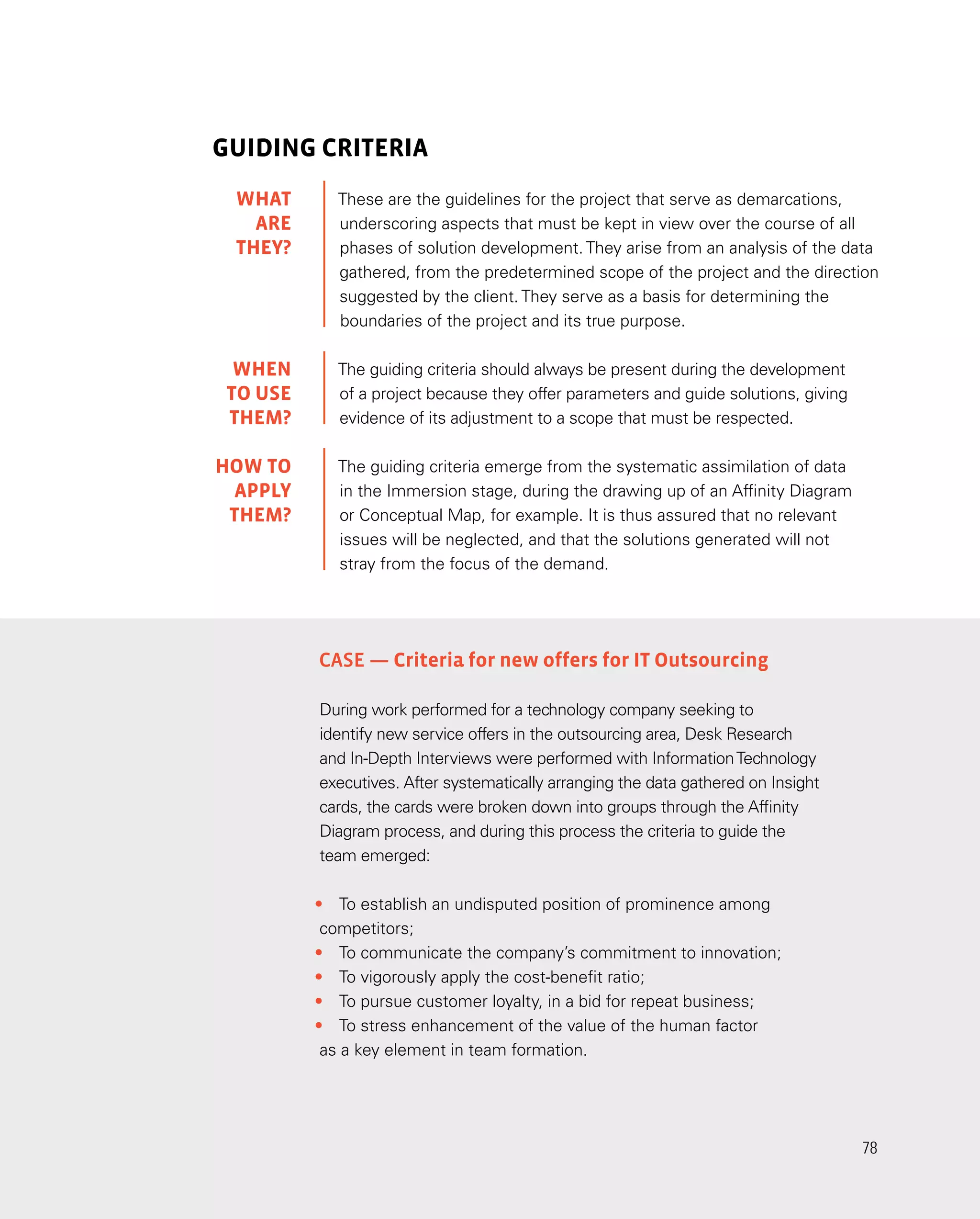 78
78
GUIDING CRITERIA
These are the guidelines for the project that serve as demarcations,
underscoring aspects that must be kept in view over the course of all
phases of solution development. They arise from an analysis of the data
gathered, from the predetermined scope of the project and the direction
suggested by the client. They serve as a basis for determining the
boundaries of the project and its true purpose.
The guiding criteria should always be present during the development
of a project because they offer parameters and guide solutions, giving
evidence of its adjustment to a scope that must be respected.
The guiding criteria emerge from the systematic assimilation of data
in the Immersion stage, during the drawing up of an Affinity Diagram
or Conceptual Map, for example. It is thus assured that no relevant
issues will be neglected, and that the solutions generated will not
stray from the focus of the demand.
Case — Criteria for new offers for IT Outsourcing
During work performed for a technology company seeking to
identify new service offers in the outsourcing area, Desk Research
and In-Depth Interviews were performed with InformationTechnology
executives. After systematically arranging the data gathered on Insight
cards, the cards were broken down into groups through the Affinity
Diagram process, and during this process the criteria to guide the
team emerged:
•	 To establish an undisputed position of prominence among
competitors;
•	 To communicate the company’s commitment to innovation;
•	 To vigorously apply the cost-benefit ratio;
•	 To pursue customer loyalty, in a bid for repeat business;
•	 To stress enhancement of the value of the human factor
as a key element in team formation.
WHAT
are
they?
WHEN
TO USE
them?
HOW TO
APPLY
THEM?
 