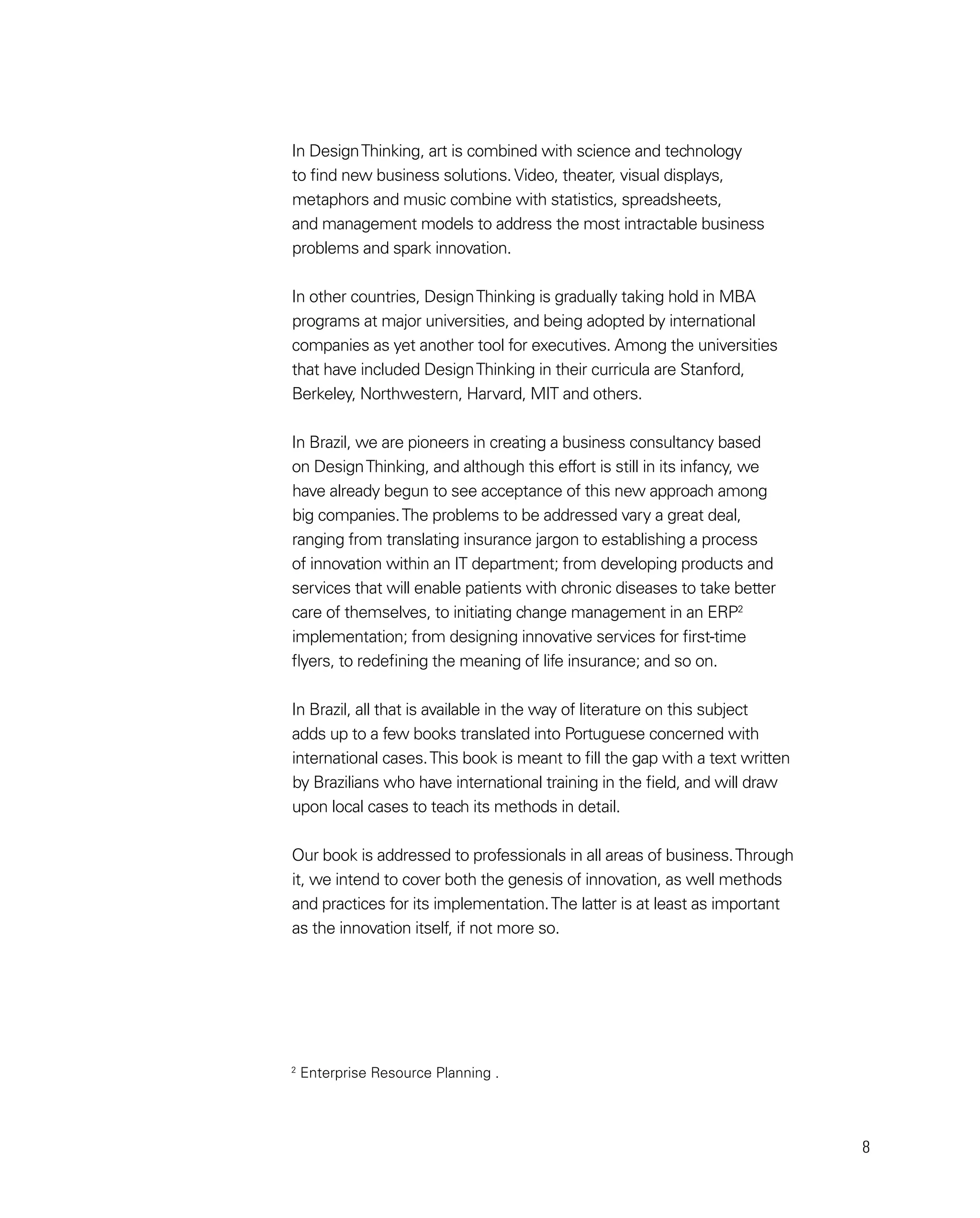 8
In DesignThinking, art is combined with science and technology
to find new business solutions. Video, theater, visual displays,
metaphors and music combine with statistics, spreadsheets,
and management models to address the most intractable business
problems and spark innovation.
In other countries, DesignThinking is gradually taking hold in MBA
programs at major universities, and being adopted by international
companies as yet another tool for executives. Among the universities
that have included DesignThinking in their curricula are Stanford,
Berkeley, Northwestern, Harvard, MIT and others.
In Brazil, we are pioneers in creating a business consultancy based
on DesignThinking, and although this effort is still in its infancy, we
have already begun to see acceptance of this new approach among
big companies.The problems to be addressed vary a great deal,
ranging from translating insurance jargon to establishing a process
of innovation within an IT department; from developing products and
services that will enable patients with chronic diseases to take better
care of themselves, to initiating change management in an ERP2
implementation; from designing innovative services for first-time
flyers, to redefining the meaning of life insurance; and so on.
In Brazil, all that is available in the way of literature on this subject
adds up to a few books translated into Portuguese concerned with
international cases.This book is meant to fill the gap with a text written
by Brazilians who have international training in the field, and will draw
upon local cases to teach its methods in detail.
Our book is addressed to professionals in all areas of business.Through
it, we intend to cover both the genesis of innovation, as well methods
and practices for its implementation.The latter is at least as important
as the innovation itself, if not more so.
2
Enterprise Resource Planning .
 